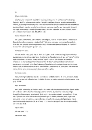 12.

  Coluna no templo.

   Uma "coluna" em sentido metafórico é, por suposto, parte de um "templo" metafórico,
figurado. No NT a palavra que se traduz "templo" (naós) geralmente se refere ao santuário
interior, que compreende os lugares santo e santísimo 776 e não a todo o conjunto de edifícios
que constituíam o antigo templo. Portanto, esta promessa significa que o vencedor ocupará
um lugar permanente e importante na presença de Deus. Também se usa a palavra "coluna"
em sentido metafórico em Gál. 2:9; 1 Tim. 3:15.

  Nunca mais sairá de ali.

  Isto é, será permanente. Em harmonia com a figura, "sair de ali" seria deixar a presença de
Deus deliberadamente como o fez Lucifer (PP 15). Uma promessa como esta só se poderia
fazer aos que vencem permanentemente. Nesta vida ainda fica a possibilidade de "sair fora",
mas na vida futura ninguém quererá sair.

  Nome de meu Deus.

  Ver com. Hech. 3:16; Apoc. 2:3; cf. Apoc. 2:17; 14: l; 22:4. Continua a linguagem simbólica
que começa com a coluna, e portanto deve tomar-se figuradamente. Já que um "nome" reflete
a personalidade e o caráter, esta promessa "significa que os que vençam receberão a
impressão ou impressão permanente do caráter de Deus"; a imagem de seu Criador será
plenamente restaurada neles. Esta linguagem figurada também pode entender-se como que
implica que os santos vitoriosos serão plenamente a propriedade de Deus como o manifesta o
nome divino, como sinal de propriedade que se lhes aplica.

  Nome da cidade.

  A coluna tem gravado nela não só o nome divino senão também o da nova Jerusalém. Pode
entender-se que o cristão vitorioso é cidadão da nova Jerusalém e que tem direitos a viver nela
(cap. 22:14).

  Nova Jerusalém.

  Não "nova" no sentido de ser uma réplica da cidade literal que levava o mesmo nome, senão
em contraste sobrenatural com seu equivalente terrenal. O propósito era que a antiga
Jerusalém chegasse a ser a metrópole desta terra e permanecesse para sempre (ver t. IV, pp.
31-32). Como fracassou em levar a cabo a tarefa que se lhe encomendou, esse papel será
concedido à nova Jerusalém. A expressão nova Jerusalém é exclusiva do Apocalipsis, mas o
pensamento se antecipa em Gál. 4:26; Heb. 12:22. Quanto ao significado do nome Jerusalém,
ver com. Jos. 10: 1.

  A qual desce.

  Ver com. cap. 21:2.

  Meu nome novo.
 