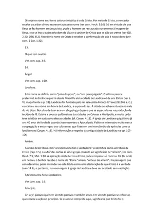 O terceiro nome escrito na coluna simbólica é o de Cristo. Por meio de Cristo, o vencedor
recebe o caráter divino representado pelo nome (ver com. Hech. 3:16). Só em virtude de que
Deus se fez homem em Jesucristo, pode o homem ser restaurado novamente à imagem de
Deus. Isto se leva a cabo pelo dom da vida e o caráter de Cristo que se dão ao crente (ver Gál.
2:20; DTG 352). Receber o nome de Cristo é receber a confirmação de que é nosso dono (ver
com. 2 Cor. 1:22).

  13.

  O que tem ouvido.

  Ver com. cap. 2:7.

  14.

  Ángel.

  Ver com. cap. 1:20.

  Laodicea.

   Este nome se definiu como "juízo do povo", ou "um povo julgado". O último parece
preferível. A distância que há desde Filadélfia até a cidade de Laodicea é de uns 65 km (ver t.
VI, mapa frente a p. 33). Laodicea foi fundada pelo rei seléucida Antíoco II Teos (261246 a. C.),
e recebeu seu nome em honra de Laodice, a esposa do rei. A cidade se achava situada no vale
do rio Licos. Nos dias de Juan era um shopping próspero que se especializava na produção de
tecidos de lã. Estava a poucos quilômetros das cidades de Colosas e Hierápolis, e muito cedo
teve cristãos em cada uma dessas cidades (cf. Couve. 4:13). A igreja de Laodicea quiçá tinha já
uns 40 anos de fundada quando Juan escreveu o Apocalipsis. Pablo se interessou muito nessa
congregação e encarregou aos colosenses que fizessem um intercâmbio de epístolas com os
laodicenses (Couve. 4:16). Há informação a respeito da antiga cidade de Laodicea na pp. 105-
106.

  Amém.

  A união deste título com "a testemunha fiel e verdadeiro" o identifica como um título de
Cristo (cap. 1:5), o autor das cartas às sete igrejas. Quanto ao significado de "amém", ver com.
Deut. 7:9; Mat. 5:18. A aplicação deste termo a Cristo pode comparar-se com Isa. 65:16, onde
em hebreu o Senhor recebe o nome de "Elohe "amem, "o Deus do amém". Na passagem que
consideramos, pode entender-se este título como uma declaração de que Cristo é a verdade
Juan 14:6), e portanto, sua mensagem à igreja de Laodicea deve ser aceitado sem vacilação.

  A testemunha fiel e verdadeiro.

  Ver com. cap. 1:5.

  Princípio.

  Gr. arjé, palavra que tem sentido passivo e também ativo. Em sentido passivo se refere ao
que recebe a ação no princípio. Se assim se interpreta aqui, significaria que Cristo foi o
 