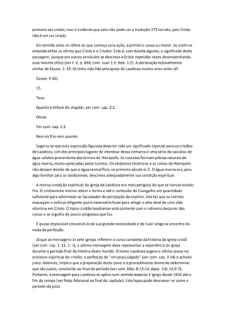 primeiro ser criado; mas é evidente que esta não pode ser a tradução 777 correta, pois Cristo
não é um ser criado.

  Em sentido ativo se refere ao que começa uma ação, a primeira causa ou motor. Se assim se
entende então se afirma que Cristo é o Criador. Este é, sem dúvida alguma, o significado desta
passagem, porque em outros versículos se descreve a Cristo repetidas vezes desempenhando
esse mesmo ofício (ver t. V, p. 894; com. Juan 1:3; Heb. 1:2). A declaração notavelmente
similar de Couve. 1: 15-16 tinha sido lida pela igreja de Laodicea muitos anos antes (cf.

  Couve. 4:16).

  15.

  Teus.

  Quanto à ênfase do singular, ver com. cap. 2:2.

  Obras.

  Ver com. cap. 2:2.

  Nem és frio nem quente.

  Sugeriu-se que esta expressão figurada deve ter tido um significado especial para os cristãos
de Laodicea. Um dos principais lugares de interesse dessa comarca é uma série de cascatas de
água salobre proveniente das termas de Hierápolis. As cascatas formam piletas naturais de
água morna, muito apreciadas pelos turistas. Os relatórios históricos e as ruínas de Hierápolis
não deixam dúvida de que o água termal fluía no primeiro século d. C. O água morna era, pois,
algo familiar para os laodicenses; descrevia adequadamente sua condição espiritual.

   A morna condição espiritual da igreja de Laodicea era mais perigosa do que se tivesse estado
fria. O cristianismo morno retém a forma e até o conteúdo do Evangelho em quantidade
suficiente para adormecer as faculdades de percepção do espírito. Isto faz que os crentes
esqueçam o esforço diligente que é necessário fazer para atingir o alto ideal de uma vida
vitoriosa em Cristo. O típico cristão laodicense está contente com o rotineiro decorrer das
coisas e se orgulha do pouco progresso que faz.

 É quase impossível convencê-lo de sua grande necessidade e de cuán longe se encontra da
meta da perfeição.

  Já que as mensagens às sete igrejas refletem o curso completo da história da igreja cristã
(ver com. cap. 1: 11; 2: 1), a sétima mensagem deve representar a experiência da igreja
durante o período final da história deste mundo. O nome Laodicea sugere o último passo no
processo espiritual do cristão: a perfeição de "um povo julgado" (ver com. cap. 3:14) e achado
justo. Ademais, implica que a preparação deste povo e o procedimento divino de determinar
que são justos, concluirão ao final do período (ver com. Dão. 8:13-14; Apoc. 3:8; 14:6-7).
Portanto, a mensagem para Laodicea se aplica num sentido especial à igreja desde 1844 até o
fim do tempo (ver Nota Adicional ao final do capítulo). Este lapso pode descrever-se como o
período do juízo.
 