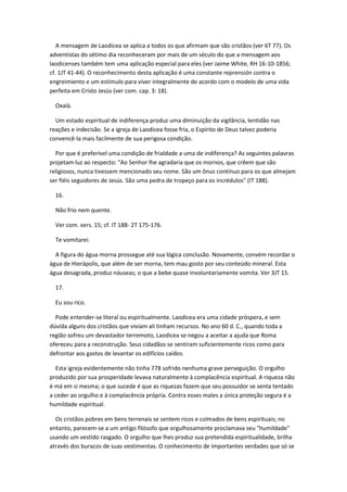 A mensagem de Laodicea se aplica a todos os que afirmam que são cristãos (ver 6T 77). Os
adventistas do sétimo dia reconheceram por mais de um século do que a mensagem aos
laodicenses também tem uma aplicação especial para eles (ver Jaime White, RH 16-10-1856;
cf. 1JT 41-44). O reconhecimento desta aplicação é uma constante reprensión contra o
engreimiento e um estímulo para viver integralmente de acordo com o modelo de uma vida
perfeita em Cristo Jesús (ver com. cap. 3: 18).

  Oxalá.

  Um estado espiritual de indiferença produz uma diminuição da vigilância, lentidão nas
reações e indecisão. Se a igreja de Laodicea fosse fria, o Espírito de Deus talvez poderia
convencê-la mais facilmente de sua perigosa condição.

  Por que é preferível uma condição de frialdade a uma de indiferença? As seguintes palavras
projetam luz ao respecto: "Ao Senhor lhe agradaria que os mornos, que crêem que são
religiosos, nunca tivessem mencionado seu nome. São um ônus contínuo para os que almejam
ser fiéis seguidores de Jesús. São uma pedra de tropeço para os incrédulos" (IT 188).

  16.

  Não frio nem quente.

  Ver com. vers. 15; cf. IT 188- 2T 175-176.

  Te vomitarei.

  A figura do água morna prossegue até sua lógica conclusão. Novamente, convém recordar o
água de Hierápolis, que além de ser morna, tem mau gosto por seu conteúdo mineral. Esta
água desagrada, produz náuseas; o que a bebe quase involuntariamente vomita. Ver 3JT 15.

  17.

  Eu sou rico.

  Pode entender-se literal ou espiritualmente. Laodicea era uma cidade próspera, e sem
dúvida alguns dos cristãos que viviam ali tinham recursos. No ano 60 d. C., quando toda a
região sofreu um devastador terremoto, Laodicea se negou a aceitar a ajuda que Roma
ofereceu para a reconstrução. Seus cidadãos se sentiram suficientemente ricos como para
defrontar aos gastos de levantar os edifícios caídos.

  Esta igreja evidentemente não tinha 778 sofrido nenhuma grave perseguição. O orgulho
produzido por sua prosperidade levava naturalmente à complacência espiritual. A riqueza não
é má em si mesma; o que sucede é que as riquezas fazem que seu possuidor se senta tentado
a ceder ao orgulho e à complacência própria. Contra esses males a única proteção segura é a
humildade espiritual.

  Os cristãos pobres em bens terrenais se sentem ricos e colmados de bens espirituais; no
entanto, parecem-se a um antigo filósofo que orgulhosamente proclamava seu "humildade"
usando um vestido rasgado. O orgulho que lhes produz sua pretendida espiritualidade, brilha
através dos buracos de suas vestimentas. O conhecimento de importantes verdades que só se
 