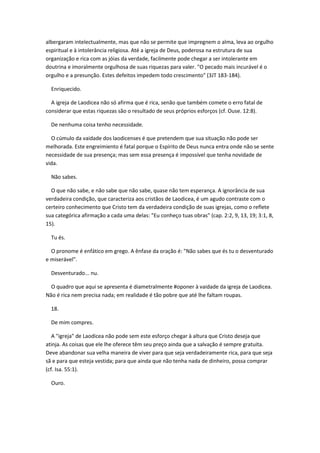 albergaram intelectualmente, mas que não se permite que impregnem o alma, leva ao orgulho
espiritual e à intolerância religiosa. Até a igreja de Deus, poderosa na estrutura de sua
organização e rica com as jóias da verdade, facilmente pode chegar a ser intolerante em
doutrina e imoralmente orgulhosa de suas riquezas para valer. "O pecado mais incurável é o
orgulho e a presunção. Estes defeitos impedem todo crescimento" (3JT 183-184).

  Enriquecido.

  A igreja de Laodicea não só afirma que é rica, senão que também comete o erro fatal de
considerar que estas riquezas são o resultado de seus próprios esforços (cf. Ouse. 12:8).

  De nenhuma coisa tenho necessidade.

  O cúmulo da vaidade dos laodicenses é que pretendem que sua situação não pode ser
melhorada. Este engreimiento é fatal porque o Espírito de Deus nunca entra onde não se sente
necessidade de sua presença; mas sem essa presença é impossível que tenha novidade de
vida.

  Não sabes.

  O que não sabe, e não sabe que não sabe, quase não tem esperança. A ignorância de sua
verdadeira condição, que caracteriza aos cristãos de Laodicea, é um agudo contraste com o
certeiro conhecimento que Cristo tem da verdadeira condição de suas igrejas, como o reflete
sua categórica afirmação a cada uma delas: "Eu conheço tuas obras" (cap. 2:2, 9, 13, 19; 3:1, 8,
15).

  Tu és.

  O pronome é enfático em grego. A ênfase da oração é: "Não sabes que és tu o desventurado
e miserável".

  Desventurado... nu.

  O quadro que aqui se apresenta é diametralmente #oponer à vaidade da igreja de Laodicea.
Não é rica nem precisa nada; em realidade é tão pobre que até lhe faltam roupas.

  18.

  De mim compres.

   A "igreja" de Laodicea não pode sem este esforço chegar à altura que Cristo deseja que
atinja. As coisas que ele lhe oferece têm seu preço ainda que a salvação é sempre gratuita.
Deve abandonar sua velha maneira de viver para que seja verdadeiramente rica, para que seja
sã e para que esteja vestida; para que ainda que não tenha nada de dinheiro, possa comprar
(cf. Isa. 55:1).

  Ouro.
 