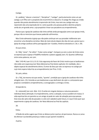 Castigo.

  Gr. paidéuÇ, "educar a meninos", "disciplinar", "castigar", particularmente como um pai
castiga a um filho com o propósito de encaminhá-lo e educá-lo. O castigo lhe chega ao cristão
quando não presta atendimento à reprensión de Cristo; mas nem seu castigo nem seu
reprensión são uma expressão de ira -como quando uma pessoa perde o domínio próprio-
senão de um grande amor, cujo propósito é levar aos pecadores ao arrependimento.

  Parece que a igreja de Laodicea não tinha sofrido ainda perseguição como suas igrejas irmãs,
porque não se menciona que tivesse padecido sofrimentos.

   Mas Cristo admoesta à igreja que não pode continuar em sua proceder indiferente sem
encontrar uma disciplina corretivo. Mais de meio século depois dos dias de Juan, parece que a
igreja da antiga Laodicea sofreu perseguição (ver- Eusebio, História eclesiástica iv. 26; v. 24).

  Os que amoo.

  Gr. filéÇ, "amar", "ter afeto", "tratar como amigo". Compare-se com o amor de Cristo como
se expressa para a igreja e Filadélfia mediante a palavra agapáÇ (vers. 9). Quanto à diferença
entre estas palavras, ver com.

  Mat. 5:43-44; Juan 11:3; 21:15. Esta segurança do favor de Cristo mostra que os laodicenses
não estão sem esperança (ver Nota Adicional ao final deste capítulo). Em realidade, são o
objeto especial do atendimento divino. O amor de Deus por eles se expressa no castigo por
cujo meio espera induzí-los ao arrependimento (ver Prov. 3:12).

  Sê, pois, zeloso.

  Gr. z"lóÇ, da mesma raiz que zestós, "quente", condição que a igreja de Laodicea não tinha
atingido (vers. 15). Convida-se aos laodicenses a que desfrutem do calor e o entusiasmo que
propicia o verdadeiro arrependimento, a consagração e a entrega a Cristo.

  Arrepende-te.

  Gr. metanoéÇ (ver com. Mat. 3:2). O verbo em singular destaca a natureza pessoal e
individual desta admoição. O arrependimento, como a salvação, nunca sucedem em massa. A
vida espiritual de um parente ou um amigo só pode ter valor de salvação para essa pessoa.
Esta nova dor pela vida do passado e o zelo com sabedoria pelo futuro, é o que Cristo quer que
experimente a igreja de Laodicea. Ver Nota Adicional ao final do capítulo.

  20.

  Estou.

  A flexão do verbo sugere que Cristo se deteve junto à porta e ali permanece. Nunca se cansa
de oferecer sua bendita presença a todos os que querem recebê-lo.

  A porta.
 