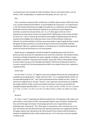 se caracteriza por uma sucessão de visões dramáticas. Para um comentário sobre o uso do
número "sete" no Apocalipsis e a respeito das sete igrejas, ver com. cap. 1:11.

  Ásia.

   Isto é, a província romana de Ásia, território de uns 500 km deste a oeste e 420 km de norte
a sul, na parte ocidental de Ásia Menor, na atual república de Turquia (ver t. VI, mapa frente a
p. 33). Nos tempos helenísticos essa região se transformou no importante reino de Pérgamo,
destacado centro da cultura helenística. Quanto às circunstâncias em que Pérgamo se
converteu na província romana de Ásia, ver t. V, p. 37. Ásia seguiu sendo um centro
importante da cultura greco-romana nos tempos do NT. Pablo passou muitos meses ali (Hech.
I8: 19-21; 19: 1, 10), e o sucesso de seus labores nessa região é evidente porque três de suas
epístolas foram dirigidas aos cristãos que viviam nesse território (Efesios, Colosenses,
Filemón). Sua primeira Epístola a Timoteo, que estava então a cargo da igreja de Efeso e talvez
das igrejas de toda a província, é uma prova de que ali tinha uma comunidade cristã bem
estabelecida. Pablo era o apóstolo dos gentis, e é provável que os membros destas igrejas da
província romana de Ásia fossem em sua maioria gentis.

   Depois de que a congregação cristã de Jerusalém foi espalhada pouco antes de 70 d.C.,
parece que Ásia aumentou em importância como centro do cristianismo. Sem dúvida se deveu
à presença e direção do apóstolo Juan quem, segundo a tradição, residia em Efeso e viajava
pela região circundante, "aqui para nomear bispos, ali para pôr 749 em ordem igrejas inteiras,
e lá para ordenar aos que eram indicados pelo Espírito" (Clemente de Alexandria, Quem é o
rico que se salvará? xlii). Esta declaração parece refletir uma relação íntima entre o apóstolo e
as igrejas de Ásia.

  Gracia e paz.

   Ver com. Rom. 1:7; 2 Cor. 1:2. Sugeriu-se que esta saudação derivou de uma combinação da
saudação comum grego jáirein, "saúde" (como em Sant. l: l), e a saudação hebréia shalom, em
seu equivalente grego eir"em", "paz".Jáirein provavelmente tem relação com járis, "graça", o
termo mais religioso que se usa aqui. "Gracia" e "paz" aparecem comummente nas saudações
das antigas epístolas cristãs, e juntas sem dúvida constituem uma forma característica de
saudação da igreja apostólica (Rom. 1:7; 1 Cor. 1:3; 2 Com 1:2; Gál. 1:3; Éfe. 1:2; Fil. l: 2; Couve.
1: 2; 1 Tes. l: l; 2 Tes. l: 2; 1 Tim. 1:2; 2 Tim. 1:2; Tito 1:4; File. 3; 1 Ped. 1:2; 2 Ped. 1:2; 2 Juan
3).

  Do que é.

  Gr. ho Çn, "o que é", expressão sem dúvida tomada de Exo. 3:14 segundo a LXX, onde se usa
para traduzir o nome divino EU SOU. Esta expressão implica, como em hebreu, existência de
Deus sem limite algum de tempo. O texto grego apresenta um erro gramatical, pois à
preposição apó, "de parte de", "do", deve seguir o caso genitivo e não o nominal, que se usa
aqui. No entanto, isto não demonstra que Juan ignorava a gramática; sua negativa de declinar
em grego a palavra que representa ao Ser divino quiçá foi uma maneira subtil de destacar a
absoluta imutabilidade de Deus. Pelo contexto dos vers. 4 e 5 é claro que a frase em questão
se refere ao Pai.
 