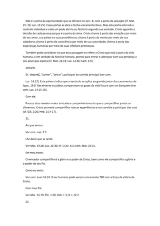 Não é a porta da oportunidade que se oferece no vers. 8, nem a porta da salvação (cf. Mat.
25: 10; Luc. 13:25). Essas portas as abre e fecha unicamente Deus. Mas esta porta está sob o
controle individual e cada um pode abrí-la ou fechá-la segundo sua vontade. Cristo aguarda a
decisão de cada pessoa porque é a porta do alma. Cristo chama à porta das emoções por meio
de seu amor, sua palavra e suas providências; chama à porta da mente por meio de sua
sabedoria; chama à porta da consciência por meio de sua autoridade; chama à porta das
esperanças humanas por meio de suas infalíveis promessas.

  Também pode considerar-se que esta passagem se refere a Cristo que está à porta da vida
humana, e em verdade da história humana, pronto para entrar e abençoar com sua presença a
seu povo que espera (cf. Mat. 24:33; Luc. 12:36; Sant. 5:9).

  Jantarei.

  Gr. deipnéÇ, "comer", "jantar"; participar da comida principal (ver com.

  Luc. 14:12). Esta palavra indica que o versículo se aplica ao grande jantar dos casamentos de
Apoc. 19:9. Geralmente os judeus comparavam os gozes da vida futura com um banquete (ver
com. Luc. 14:15-16).

  Com ele.

   Poucos atos revelam maior amizade e companheirismo do que o compartilhar juntos os
alimentos. Cristo promete compartilhar nossas experiências e nos convida a participar das suas
(cf. Gál. 2:20; Heb. 2:14-17).

  21.

  Ao que vencer.

  Ver com. cap. 2:7.

  Lhe darei que se sente.

  Ver Mat. 19:28; Luc. 22:30; cf. 1 Cor. 6:2; com. Mat. 25:31.

  Em meu trono.

  O vencedor compartilhará a glória e o poder de Cristo, bem como ele compartilha a glória e
o poder de seu Pai.

  Como eu venci.

  Ver com. Juan 16:33. O ser humano pode vencer unicamente 780 com a força da vitória de
Cristo.

  Com meu Pai.

  Ver Mar. 16:19; Éfe. 1:20; Heb. l: 3; 8: l; 12:2.

  22.
 