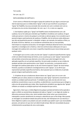 Tem ouvido.

  Ver com. cap. 2:7.

  NOTA ADICIONAL DO CAPÍTULO 3.

   O tom severo e inflexível da mensagem à igreja de Laodicea fez que alguns concluam que
não há esperança para os cristãos desta "igreja" a não ser que transfiram sua paróquia à
"igreja" de Filadélfia; mas essa conclusão não concorda nem com o contexto nem com os
princípios de uma correta interpretação. Ver com. cap. 1: 11, e note-se o seguinte:

  1. Esta hipótese supõe que a "igreja" de Filadélfia existe simultaneamente com a de
Laodicea; mas se há razão para entender que Filadélfia é simultânea com Laodicea, há igual
razão para pensar o mesmo de qualquer ou de todas as demais igrejas. Se se considera que é
possível emigrar espiritualmente de Laodicea a Filadélfia, não há nenhuma razão válida para
que não seja igualmente possível -e desejável- emigrar, por exemplo, de Laodicea a Efeso, ou
de Sardis a Esmirna. Ademais, se se consideram coexistentes dois ou mais períodos,
interrompe-se o esquema consecutivo. As mensagens individuais deixariam de ter uma relação
específica e cronológica com a história, e não teria nenhuma base válida para crer que a
mensagem de Laodicea tem uma maior e específica importância para nosso tempo que para
qualquer outro.

   A mensagem que se envia a cada uma das sete "igrejas" se aplicará especificamente à igreja
cristã num determinado tempo da história, só se se aceita que as sete "igrejas" representam
sete períodos consecutivos que abarcam a era cristã, e que cada mensagem tem uma
aplicação específica só num período específico. Só assim pode considerar-se aos cristãos de
qualquer período como pertencentes a uma "igreja" em particular, e unicamente assim a
mensagem de Laodicea pode aplicar-se de uma maneira especial à "igreja" de nosso tempo.
Portanto, quando se consideram cronologicamente as sete "igrejas", ou se afirma que
representam períodos específicos da história, não é possível que os cristãos de um período
possam emigrar espiritualmente a outro.

   2. A hipótese de que os laodicenses devem deixar seu "igreja" para unir-se com a de
Filadélfia para ser salvos, baseia-se na idéia de que cada "igreja" representa unicamente um
estado ou condição espiritual particular. É verdadeiro que cada uma das sete tem seus
problemas característicos e que os conselhos, as advertências e as promessas que se dirigem a
cada uma são apropriados para todas. Mas é igualmente verdadeiro que algumas das "igrejas"
refletem um estado ou condição espiritual mais desejável do que outras.

   Agora bem, é bom que o cristão diligente de qualquer período da história tenha aspirado e
aspire a refletir as características desejáveis de todas as "igrejas" e a ser digno de receber as
diferentes promessas feitas a elas. Assim também deve tentar evitar suas características
indesejadas e prestar atendimento às ameaças e advertências que se lhes dirige. Mas quando
as mensagens se consideram desde este ponto de vista, são intemporais em sua natureza; o
leitor diligente os aplica a seu próprio caso pois considera que podem suprir suas necessidades
pessoais, sem pensar em que vive num determinado tempo. Não tem necessidade de passar
simbolicamente sua paróquia de uma a outra igreja.
 