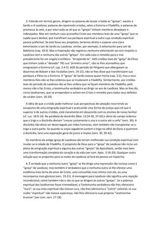 3. Falando em termos gerais, dirigem-se palavras de louvor a todas as "igrejas", exceto a
Sardis e A Laodicea; palavras de reprensión a todas, salvo a Esmirna e Filadélfia, e palavras de
promessa às sete, e por esta razão se vê que as "igrejas" tinham membros desejáveis e
indesejados. Mas em nenhum caso aconselha Cristo aos membros leais de uma "igreja" que se
supõe que é desleal, que transfiram sua paróquia espiritual a outra cuja condição espiritual
parece preferível. Se este fosse seu propósito, teríamos direito a esperar uma clara
exhortación a sair de Sardis ou Laodicea, similar, por exemplo, à exhortación para sair de
Babilonia (cap. 18:4). Mas a Inspiração não registrou nenhuma exhortación ao com respeito a
Laodicea nem a nenhuma das outras "igrejas". Em cada caso o remédio para o mal
prevaleciente foi um singelo e enfático: "Arrepende-te". AOS cristãos leais da "igreja" de Efeso
que tinham caído e "deixado" 781 sua "primeiro amor", não se lhes aconselhou que
emigrassem a Esmirna (cf. cap. 2:4-5). AOS do período de Pérgamo que albergavam as
doutrinas de Balaam e dos nicolaítas (vers. 14-15), não se lhes disse que transferissem sua
paróquia a Efeso ou a Esmirna. A "igreja" de Sardis estava quase morta (cap. 3:2), mas a seus
membros fiéis não se lhes ordenou que se mudassem a Filadélfia. Similarmente, aos cristãos
leais do período de Laodicea não se lhes ordena que se façam membros de Filadélfia; pelo
menos não o faz Cristo, a testemunha verdadeira ao dirigir-se aos de Laodicea. Mas se lhes diz,
como laodicenses, que se arrependam e achem em Cristo o remédio para todos seus defeitos
de caráter (vers. 18-20).

   A idéia de que o cristão pode melhorar suas perspectivas de salvação recorrendo ao
escapismo de uma emigração espiritual e praticando uma forma de justiça que crê que é
superior à de outros cristãos, está claramente em desacordo com os ensinos de nosso Senhor
(cf. Luc. 18:9-14). Na parábola da discórdia (Mat. 13:24-30, 37-43) o dono do campo ordenou
que o trigo e a discórdia deviam "crescer juntamente o uno e o outro até a ceifa" (vers. 30). A
discórdia não devia ser desarraigada por mãos humanas, nem também não transplantar-se o
trigo a outra parte. Só quando os anjos segadores juntem o trigo no alfolí do Dono e queimem
a discórdia, terá uma separação geral de justos e impíos (vers. 30, 39-42).

  Os membros da antiga igreja de Laodicea não teriam melhorado sua condição espiritual com
mudar-se à cidade de Filadélfia. O propósito de Deus para a "igreja" de Laodicea não inclui um
plano de emigração espiritual a alguma das outras "igrejas" do Apocalipsis, senão mais bem
uma transformação completa do coração e da vida (ver com. Apoc. 3:18-20). Qualquer outra
solução que se proponha para os males de Laodicea só fará da pessoa um hipócrita.

   4. É verdade que a nenhuma outra "igreja" se lhe dirige uma reprensión tão incisiva como à
"igreja" de Laodicea; mas também é verdadeiro que a nenhuma outra se lhe oferece uma
evidência mais terna do amor de Cristo, uma comunhão mais íntima com ele, ou uma
recompensa mais gloriosa (vers. 19-21). A mensagem para Laodicea não significa uma rejeição
incondicional, como também não o são os que se dirigem às outras "igrejas". Se a pobreza
espiritual dos laodicenses fosse irremediável, a Testemunha verdadeira não lhes ofereceria
"ouro"; se sua vista espiritual não tivesse cura, não lhes ofereceria o "colírio" celestial; se sua
nudez "espiritual" não tivesse esperança, não lhes ofereceria suas próprias "vestimentas
brancas" (ver com. vers. 17-18).
 