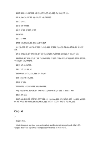 15 CN 140, 519; 1JT 332; NB 354; 4T 51; 5T 485, 627; TM 464; 3TS 151.

  15-16 DMJ 34; 1JT 27, 55, 478; 9T 140; TM 130.

  15-17 1JT 62.

  15-18 CW 99 782.

  15-19 3T 42; 4T 227; 6T 77.

  16 3JT 15.

  16-17 5T 484.

  17 CS 439; CW 33, 36; DMJ 12; DTG 267;

  IJ-I 158, 330; 2JT 14, 292; IT 59 l; 21, 141, 489; 3T 201, 210, 451; 51,484; 6T 82; OE 325; PE
118.

  17-18 DTG 246; 1JT 478-479; 2JT 69, 98; 3JT 254; PVGM 88, 122-123; IT 331; 8T 104.

  18 CM 42; 1JT 329, 479; 2 T 18, 75; MeM 321; PE 107; PVGM 2J53; IT 166,485; 2T 36; 3T 536;
4T 559; 6T 426; TM 149.

  18-19 1JT 42; 3JT 33.

  18-21 1JT 332; RC 52.

  19 DMJ 15; 1JT 41, 331, 333; 2JT 293; IT

  153, 569; 3TS 149, 151.

  19-20 ST 105.

  20 DMJ 21, 127; DTG 133, 454; HAd 318;

  HAp 469; 1JT 43, 86,428; 2JT 500; MC 412; PVGM 187; IT 188; 2T 224; 5T 484.

  20-21 3TS 151.

 21 CS 468; DMJ 20; DTG 503; ECFP 124; HH 156; HAp 433, 470; 1JT 43, 102, 116,408; MJ 113;
OE 40; PVGM 89; IT 680; 3T 380; 4T 39, 215, 346; 5T 511; 6T 298; Te 73, 169, 250.




Cap. 4
1.

  Depois disto.

  Isto é, depois de que Juan teve contemplado a visão das sete igrejas (cap.1: 10 a 3:22).
"Depois disto" não especifica o tempo decorrido entre as duas visões.
 