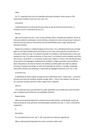 Olhei.

  Ou "vi", expressão que Juan usa repetidas vezes para introduzir novas cenas ou 783
importantes símbolos novos (ver com. cap. 1:2).

  Uma porta.

  Indubitavelmente se trata da porta que conduz à sala do trono do universo (vers. 2;
compare-se com o comentário do vers. 5).

  No céu.

  Não "que conduzia ao céu", como se Juan estivesse afora e olhando para adentro. Como ao
olhar para adentro contemplou o trono de Deus, esta deve ter sido uma porta que conduzia à
sala do trono do universo. Esta sala do trono foi identificada como o lugar santísimo do
santuário celestial.

  Depois de considerar o estado da igreja na terra (cap. 1-3), o atendimento de Juan se dirige
agora a uma visão simbólica do trono de Deus no céu. Que a descrição do trono de Deus e a
cena que o rodeia nos cap. 4 e 5 devem entender-se simbólica e não literalmente, é claro, por
exemplo em cap. 5:6, onde se descreve a Cristo como "um Cordeiro como inmolado, que tinha
sete cornos, e sete olhos", e, no entanto, estava vivo e podia ir e tomar o livro da mão de Deus.
Já que este é uma linguagem evidentemente simbólica, é lógico que toda a cena profético
deve interpretar-se da mesma maneira. No símbolo o profeta pode voar sobre os objetos
terrenais e materiais até atingir os níveis mais elevados da mente e o coração, recebendo
impressões celestes que sobrepujan a expressão da linguagem literal (ver com. Eze. 1:10)

  A primeira voz.

  O significado do texto original se expressa mais claramente assim: "Tenho aqui... a primeira
voz que ouvi como de trombeta, falando comigo, disse..." Esta é, sem dúvida, a voz do cap. 1:
10, a que deu começo à primeira visão e agora inicia a segunda.

  Sobe cá.

  Um convite para que Juan entrasse em visão, apartando seus sentidos das coisas terrenais
que o rodeavam para enfocá-los nas realidades celestiais.

  Depois destas.

   Não necessariamente depois do cumprimento da visão anterior, senão desde o ponto de
vista do tempo de Juan; portanto, esta declaração é paralela à do cap. 1: 1 (ver o comentário
respectivo).

  2.

  No Espírito.

  Gr. em pnéumati (ver com. cap. 1: 10). Juan entra em visão por segunda vez.

  Não se sabe quanto tempo decorreu entre a primeira visão e esta.
 