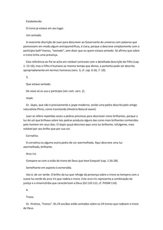 Estabelecido.

  O trono já estava em seu lugar.

  Um sentado.

  A reverente discrição de Juan para descrever ao Governante do universo com palavras que
parecessem em modo algum antropomórficas, é clara, porque o descreve simplesmente com o
particípio kath"menos, "sentado", sem dizer que ou quem estava sentado. Só afirma que sobre
o trono tinha uma presença.

   Esta referência ao Pai se acha em notável contraste com a detalhada descrição do Filho (cap.
1: 13-16); mas o Filho é humano ao mesmo tempo que divino, e portanto pode ser descrito
apropriadamente em termos humanos (vers. 3; cf. cap. 6:16; 7: 10).

  3.

  Que estava sentado.

  De novo só se usa o particípio (ver com. vers. 2).

  Jaspe.

  Gr. iáspis, que não é precisamente o jaspe moderno, senão uma pedra descrita pelo antigo
naturalista Plinio, como translúcida (História Natural xxxvii).

  Juan se refere repetidas vezes a pedras preciosas para descrever cores brilhantes, porque a
luz do sol que brilhava sobre tais pedras produzia alguns das cores mais brilhantes conhecidos
pelo homem em seus dias. O iáspis quiçá descreva aqui uma luz brilhante, refulgente, mais
notável por seu brilho que por sua cor.

  Cornalina.

  A cornalina ou alguma outra pedra de cor avermelhada. Aqui descreve uma luz
avermelhada, brilhante.

  Arco iris.

  Compare-se com a visão do trono de Deus que teve Ezequiel (cap. 1:26-28).

  Semelhante em aspecto à esmeralda.

  Isto é, de cor verde. O brilho da luz que refulge da presença sobre o trono se tempera com a
suave luz verde do arco iris que rodeia o trono. Este arco iris representa a combinação da
justiça e a misericórdia que caracterizam a Deus (Ed 110-111; cf. PVGM 114).

  4.

  Trono.

  Gr. thrónos, "tronos". Os 24 anciãos estão sentados sobre os 24 tronos que rodeiam o trono
de Deus.
 