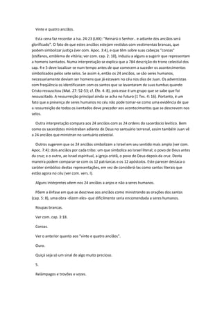Vinte e quatro anciãos.

   Esta cena faz recordar a Isa. 24:23 (LXX): "Reinará o Senhor.. e adiante dos anciãos será
glorificado". O fato de que estes anciãos estejam vestidos com vestimentas brancas, que
podem simbolizar justiça (ver com. Apoc. 3:4), e que têm sobre suas cabeças "coroas"
(stéfanos, emblema de vitória; ver com. cap. 2: 10), induziu a alguns a sugerir que representam
a homens isentados. Numa interpretação se explica que a 784 descrição do trono celestial dos
cap. 4 e 5 deve localizar-se num tempo antes de que comecem a suceder os acontecimentos
simbolizados pelos sete selos. Se assim é, então os 24 anciãos, se são seres humanos,
necessariamente deviam ser homens que já estavam no céu nos dias de Juan. Os adventistas
com freqüência os identificaram com os santos que se levantaram de suas tumbas quando
Cristo ressuscitou (Mat. 27: 52-53; cf. Éfe. 4: 8), pois esse é um grupo que se sabe que foi
ressuscitado. A ressurreição principal ainda se acha no futuro (1 Tes. 4: 16). Portanto, é um
fato que a presença de seres humanos no céu não pode tomar-se como uma evidência de que
a ressurreição de todos os isentados deve preceder aos acontecimentos que se descrevem nos
selos.

  Outra interpretação compara aos 24 anciãos com as 24 ordens do sacerdocio levítico. Bem
como os sacerdotes ministraban adiante de Deus no santuário terrenal, assim também Juan vê
a 24 anciãos que ministran no santuário celestial.

  Outros sugerem que os 24 anciãos simbolizam a Israel em seu sentido mais amplo (ver com.
Apoc. 7:4): dois anciãos por cada tribo: um que simboliza ao Israel literal; o povo de Deus antes
da cruz; e o outro, ao Israel espiritual, a igreja cristã, o povo de Deus depois da cruz. Desta
maneira podem comparar-se com os 12 patriarcas e os 12 apóstolos. Este parecer destaca o
caráter simbólico destas representações, em vez de considerá-las como santos literais que
estão agora no céu (ver com. vers. l).

  Alguns intérpretes vêem nos 24 anciãos a anjos e não a seres humanos.

  Põem a ênfase em que se descreve aos anciãos como ministrando as orações dos santos
(cap. 5: 8), uma obra -dizem eles- que dificilmente seria encomendada a seres humanos.

  Roupas brancas.

  Ver com. cap. 3:18.

  Coroas.

  Ver o anterior quanto aos "vinte e quatro anciãos".

  Ouro.

  Quiçá seja só um sinal de algo muito precioso.

  5.

  Relâmpagos e trovões e vozes.
 