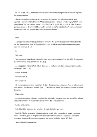 Cf. Eze. 1: 18; 10: 12. Pode entender-se como símbolo da inteligência e incessante vigilância
dos seres celestiais.

  Já que o símbolo dos olhos prove claramente de Ezequiel, é possível entendê-lo aqui
segundo o pensamento hebreu. No AT se usa nove vezes a palavra hebréia "áyin, "olho", com
o sentido de "cor" ou "brilho" (Prov. 23: 31; Eze. 1: 4, 7, 16, 22, 27; 8: 2; 10: 9; Dão. 10: 6); o
que sugere que ao descrever 785 os quatro animais como "cheios de olhos", Juan podia estar
expressando que sua aparência era de brilhante resplendor.

  7.

  León.

  Aqui aparece cada um dos quatro seres com uma das quatro caras características de cada
um dos querubins da visão de Ezequiel (Eze. 1:10; 10: 14). O significado destes símbolos se
trata em com. Eze. 1: 10.

  8.

  Seis asas.

  "Os querubins" da visão de Ezequiel tinham quatro asas cada um (Eze. 1:6; 10:21), enquanto
os "serafines" de Isaías tinham seis (Isa. 6:2).

  As asas podem indicar a Velocidade Com que as criaturas celestiais executam os mandatos
de Deus (cf. Heb. 1: 14).

  Cheios de olhos.

  Ver com. vers. 6.

  Não cessavam.

  Os homens comummente trabalham de dia e descansam de noite, mas ,"não se adormecerá
nem dormirá o que guarda a Israel" (Sal. 121: 4). O poder divino que sustenta o universo nunca
descansa.

  Dia e noite.

  A noite traz um intervalo para a maioria das atividades humanas, mas não tem efeito sobre a
incessante corrente de louvor a Deus que emana dos seres celestiais.

  Santo, santo, santo.

  Este é também o clamor dos serafines da visão de Isaías (ver com.

  Isa. 6:3). Não há uma razão válida para tomar esta tríplice expressão de louvor como que
indica a Trindade, pois se dirige a quem está sobre o trono: ao Pai. A segunda e a terceira
pessoa da Trindade são representadas aqui por outros símbolos (Apoc. 4:5; 5:6).

  Senhor Deus Todo-poderoso.
 