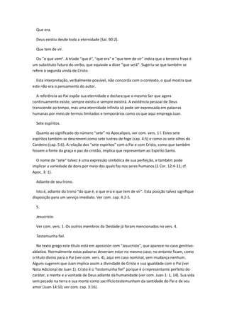 Que era.

  Deus existiu desde toda a eternidade (Sal. 90:2).

  Que tem de vir.

  Ou "o que vem". A tríade "que é", "que era" e "que tem de vir" indica que a terceira frase é
um substituto futuro do verbo, que equivale a dizer "que será". Sugeriu-se que também se
refere à segunda vinda de Cristo.

  Esta interpretação, verbalmente possível, não concorda com o contexto, o qual mostra que
este não era o pensamento do autor.

  A referência ao Pai expõe sua eternidade e declara que o mesmo Ser que agora
continuamente existe, sempre existiu e sempre existirá. A existência pessoal de Deus
transcende ao tempo, mas uma eternidade infinita só pode ser expressada em palavras
humanas por meio de termos limitados e temporários como os que aqui emprega Juan.

  Sete espíritos.

  Quanto ao significado do número "sete" no Apocalipsis, ver com. vers. 1 l. Estes sete
espíritos também se descrevem como sete lustres de fogo (cap. 4:5) e como os sete olhos do
Cordeiro (cap. 5:6). A relação dos "sete espíritos" com o Pai e com Cristo, como que também
fossem a fonte da graça e paz do cristão, implica que representam ao Espírito Santo.

  O nome de "sete" talvez é uma expressão simbólica de sua perfeição, e também pode
implicar a variedade de dons por meio dos quais faz nos seres humanos (1 Cor. 12:4-11; cf.
Apoc. 3: 1).

  Adiante de seu trono.

  Isto é, adiante do trono "do que é, e que era e que tem de vir". Esta posição talvez signifique
disposição para um serviço imediato. Ver com. cap. 4:2-5.

  5.

  Jesucristo.

  Ver com. vers. 1. Os outros membros da Deidade já foram mencionados no vers. 4.

  Testemunha fiel.

  No texto grego este título está em aposición com "Jesucristo", que aparece no caso genitivo-
ablativo. Normalmente estas palavras deveriam estar no mesmo caso; no entanto ficam, como
o título divino para o Pai (ver com. vers. 4), aqui em caso nominal, sem mudança nenhum.
Alguns sugerem que Juan implica assim a divindade de Cristo e sua igualdade com o Pai (ver
Nota Adicional de Juan 1). Cristo é o "testemunha fiel" porque é o representante perfeito do
caráter, a mente e a vontade de Deus adiante da humanidade (ver com. Juan 1: 1, 14). Sua vida
sem pecado na terra e sua morte como sacrifício testemunham da santidade do Pai e de seu
amor (Juan 14:10; ver com. cap. 3:16).
 