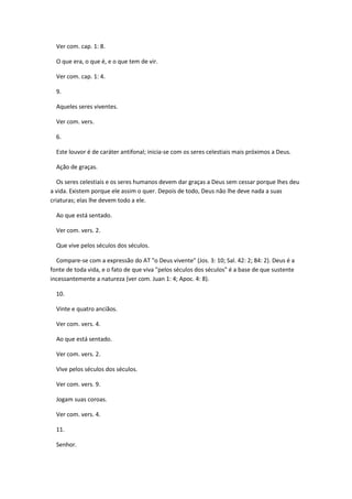 Ver com. cap. 1: 8.

  O que era, o que é, e o que tem de vir.

  Ver com. cap. 1: 4.

  9.

  Aqueles seres viventes.

  Ver com. vers.

  6.

  Este louvor é de caráter antifonal; inicia-se com os seres celestiais mais próximos a Deus.

  Ação de graças.

   Os seres celestiais e os seres humanos devem dar graças a Deus sem cessar porque lhes deu
a vida. Existem porque ele assim o quer. Depois de todo, Deus não lhe deve nada a suas
criaturas; elas lhe devem todo a ele.

  Ao que está sentado.

  Ver com. vers. 2.

  Que vive pelos séculos dos séculos.

  Compare-se com a expressão do AT "o Deus vivente" (Jos. 3: 10; Sal. 42: 2; 84: 2). Deus é a
fonte de toda vida, e o fato de que viva "pelos séculos dos séculos" é a base de que sustente
incessantemente a natureza (ver com. Juan 1: 4; Apoc. 4: 8).

  10.

  Vinte e quatro anciãos.

  Ver com. vers. 4.

  Ao que está sentado.

  Ver com. vers. 2.

  Vive pelos séculos dos séculos.

  Ver com. vers. 9.

  Jogam suas coroas.

  Ver com. vers. 4.

  11.

  Senhor.
 
