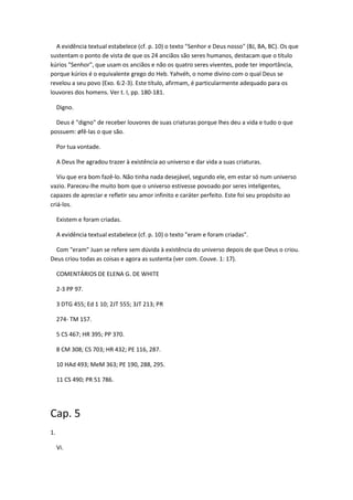 A evidência textual estabelece (cf. p. 10) o texto "Senhor e Deus nosso" (BJ, BA, BC). Os que
sustentam o ponto de vista de que os 24 anciãos são seres humanos, destacam que o título
kúrios "Senhor", que usam os anciãos e não os quatro seres viventes, pode ter importância,
porque kúrios é o equivalente grego do Heb. Yahvéh, o nome divino com o qual Deus se
revelou a seu povo (Exo. 6:2-3). Este título, afirmam, é particularmente adequado para os
louvores dos homens. Ver t. I, pp. 180-181.

     Digno.

  Deus é "digno" de receber louvores de suas criaturas porque lhes deu a vida e tudo o que
possuem: øfê-las o que são.

     Por tua vontade.

     A Deus lhe agradou trazer à existência ao universo e dar vida a suas criaturas.

   Viu que era bom fazê-lo. Não tinha nada desejável, segundo ele, em estar só num universo
vazio. Pareceu-lhe muito bom que o universo estivesse povoado por seres inteligentes,
capazes de apreciar e refletir seu amor infinito e caráter perfeito. Este foi seu propósito ao
criá-los.

     Existem e foram criadas.

     A evidência textual estabelece (cf. p. 10) o texto "eram e foram criadas".

  Com "eram" Juan se refere sem dúvida à existência do universo depois de que Deus o criou.
Deus criou todas as coisas e agora as sustenta (ver com. Couve. 1: 17).

     COMENTÁRIOS DE ELENA G. DE WHITE

     2-3 PP 97.

     3 DTG 455; Ed 1 10; 2JT 555; 3JT 213; PR

     274- TM 157.

     5 CS 467; HR 395; PP 370.

     8 CM 308; CS 703; HR 432; PE 116, 287.

     10 HAd 493; MeM 363; PE 190, 288, 295.

     11 CS 490; PR 51 786.




Cap. 5
1.

     Vi.
 