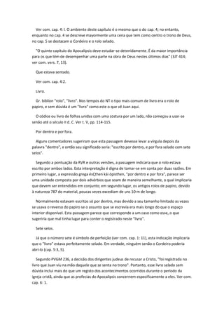 Ver com. cap. 4: l. O ambiente deste capítulo é o mesmo que o do cap. 4; no entanto,
enquanto no cap. 4 se descreve mayormente uma cena que tem como centro o trono de Deus,
no cap. 5 se destacam o Cordeiro e o rolo selado.

  "O quinto capítulo do Apocalipsis deve estudar-se detenidamente. É da maior importância
para os que têm de desempenhar uma parte na obra de Deus nestes últimos dias" (3JT 414;
ver com. vers. 7, 13).

  Que estava sentado.

  Ver com. cap. 4:2.

  Livro.

  Gr. biblíon "rolo", "livro". Nos tempos do NT o tipo mais comum de livro era o rolo de
papiro, e sem dúvida é um "livro" como este o que vê Juan aqui.

  O códice ou livro de folhas unidas com uma costura por um lado, não começou a usar-se
senão até o século II d. C. Ver t. V, pp. 114-115.

  Por dentro e por fora.

  Alguns comentadores sugeriram que esta passagem devesse levar a vírgula depois da
palavra "dentro", e então seu significado seria: "escrito por dentro, e por fora selado com sete
selos".

  Segundo a pontuação da RVR e outras versões, a passagem indicaria que o rolo estava
escrito por ambos lados. Esta interpretação é digna de tomar-se em conta por duas razões. Em
primeiro lugar, a expressão grega ésÇthen kái ópisthen, "por dentro e por fora", parece ser
uma unidade composta por dois advérbios que soam de maneira semelhante, o qual implicaria
que devem ser entendidos em conjunto; em segundo lugar, os antigos rolos de papiro, devido
à natureza 787 do material, poucas vezes excediam de uns 10 m de longo.

  Normalmente estavam escritos só por dentro, mas devido a seu tamanho limitado as vezes
se usava o reverso do papiro se o assunto que se escrevia era mais longo do que o espaço
interior disponível. Esta passagem parece que corresponde a um caso como esse, o que
sugeriria que mal tinha lugar para conter o registrado neste "livro".

  Sete selos.

  Já que o número sete é símbolo de perfeição (ver com. cap. 1: 11), esta indicação implicaria
que o "livro" estava perfeitamente selado. Em verdade, ninguém senão o Cordeiro poderia
abrí-lo (cap. 5:3, 5).

   Segundo PVGM 236, a decisão dos dirigentes judeus de recusar a Cristo, "foi registrada no
livro que Juan viu na mão daquele que se senta no trono". Portanto, esse livro selado sem
dúvida inclui mais do que um registo dos acontecimentos ocorridos durante o período da
igreja cristã, ainda que as profecias do Apocalipsis concernem especificamente a eles. Ver com.
cap. 6: 1.
 