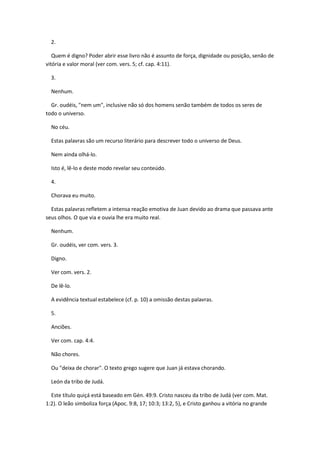 2.

   Quem é digno? Poder abrir esse livro não é assunto de força, dignidade ou posição, senão de
vitória e valor moral (ver com. vers. 5; cf. cap. 4:11).

  3.

  Nenhum.

  Gr. oudéis, "nem um", inclusive não só dos homens senão também de todos os seres de
todo o universo.

  No céu.

  Estas palavras são um recurso literário para descrever todo o universo de Deus.

  Nem ainda olhá-lo.

  Isto é, lê-lo e deste modo revelar seu conteúdo.

  4.

  Chorava eu muito.

  Estas palavras refletem a intensa reação emotiva de Juan devido ao drama que passava ante
seus olhos. O que via e ouvia lhe era muito real.

  Nenhum.

  Gr. oudéis, ver com. vers. 3.

  Digno.

  Ver com. vers. 2.

  De lê-lo.

  A evidência textual estabelece (cf. p. 10) a omissão destas palavras.

  5.

  Anciões.

  Ver com. cap. 4:4.

  Não chores.

  Ou "deixa de chorar". O texto grego sugere que Juan já estava chorando.

  León da tribo de Judá.

  Este título quiçá está baseado em Gén. 49:9. Cristo nasceu da tribo de Judá (ver com. Mat.
1:2). O leão simboliza força (Apoc. 9:8, 17; 10:3; 13:2, 5), e Cristo ganhou a vitória no grande
 