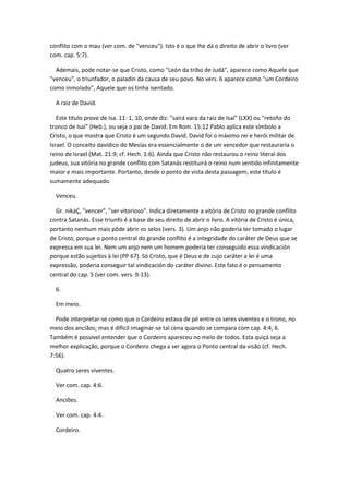 conflito com o mau (ver com. de "venceu"). Isto é o que lhe dá o direito de abrir o livro (ver
com. cap. 5:7).

  Ademais, pode notar-se que Cristo, como "León da tribo de Judá", aparece como Aquele que
"venceu", o triunfador, o paladín da causa de seu povo. No vers. 6 aparece como "um Cordeiro
como inmolado", Aquele que os tinha isentado.

  A raiz de David.

   Este título prove de Isa. 11: 1, 10, onde diz: "sairá vara da raiz de Isaí" (LXX) ou "retoño do
tronco de Isaí" (Heb.), ou seja o pai de David. Em Rom. 15:12 Pablo aplica este símbolo a
Cristo, o que mostra que Cristo é um segundo David. David foi o máximo rei e herói militar de
Israel. O conceito davídico do Mesías era essencialmente o de um vencedor que restauraria o
reino de Israel (Mat. 21:9; cf. Hech. 1:6). Ainda que Cristo não restaurou o reino literal dos
judeus, sua vitória no grande conflito com Satanás restituirá o reino num sentido infinitamente
maior e mais importante. Portanto, desde o ponto de vista desta passagem, este título é
sumamente adequado.

  Venceu.

  Gr. nikáÇ, "vencer", "ser vitorioso". Indica diretamente a vitória de Cristo no grande conflito
contra Satanás. Esse triunfo é a base de seu direito de abrir o livro. A vitória de Cristo é única,
portanto nenhum mais pôde abrir os selos (vers. 3). Um anjo não poderia ter tomado o lugar
de Cristo, porque o ponto central do grande conflito é a integridade do caráter de Deus que se
expressa em sua lei. Nem um anjo nem um homem poderia ter conseguido essa vindicación
porque estão sujeitos à lei (PP 67). Só Cristo, que é Deus e de cujo caráter a lei é uma
expressão, poderia conseguir tal vindicación do caráter divino. Este fato é o pensamento
central do cap. 5 (ver com. vers. 9-13).

  6.

  Em meio.

  Pode interpretar-se como que o Cordeiro estava de pé entre os seres viventes e o trono, no
meio dos anciãos; mas é difícil imaginar-se tal cena quando se compara com cap. 4:4, 6.
Também é possível entender que o Cordeiro apareceu no meio de todos. Esta quiçá seja a
melhor explicação, porque o Cordeiro chega a ser agora o Ponto central da visão (cf. Hech.
7:56).

  Quatro seres viventes.

  Ver com. cap. 4:6.

  Anciões.

  Ver com. cap. 4:4.

  Cordeiro.
 