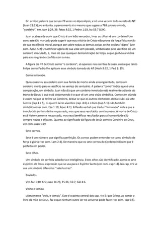 Gr. arníon, palavra que se usa 29 vezes no Apocalipsis, e só uma vez em todo o resto do NT
(Juan 21:15); no entanto, o pensamento é o mesmo que sugere a 788 palavra amnós,
"cordeiro", em Juan 1:29, 36: fatos 8:32, 1 Pedro 1:19, Isa 53:7 (LXX).

  Juan acabava de ouvir que Cristo é um leão vencedor, !mas ao olhar vê um cordeiro! Um
contraste tão marcado pode sugerir que essa vitória de Cristo não prove da força física senão
de sua excelência moral, porque por sobre todas as demais coisas se lhe declara "digno" (ver
com. Apoc. 5:2) O sacrifício vigário de sua vida sem pecado, simbolizado pelo sacrifício de um
cordeiro imaculado, é, mais do que qualquer demonstração de força, o que ganhou a vitória
para ele no grande conflito com o mau.

  A figura do NT de Cristo como "o cordeiro", só aparece nos escritos de Juan, ainda que tanto
Felipe como Pedro lhe aplicam esse símbolo tomado do AT (Hech 8:32, 1 Ped 1: 19).

  Como inmolado.

  Quisa Juan viu ao cordeiro com sua ferida de morte ainda ensangüentada, como um
cordeiro morto para o sacrifício no serviço do santuário. A palavra "como" indica que é uma
comparação, um símbolo. Juan não diz que um cordeiro inmolado está realmente adiante do
trono de Deus; o que está descrevendo é o que vê um uma visão simbólica. Como sem dúvida
é assim no que se refere ao Cordeiro, deduz-se que os outros elementos desta visão -os sete
lustres (cap 4 e 5), os quatro seres viventes (cap. 4:6) e o livro (cap.5:1)- são também
simbólicos (ver com. Eze 1:10; Apoc 4:1). A flexão verbal que traduz "inmolado" indica que a
inmolación se tinha feito no passado, mas que seus resultados continuavam. A morte de Cristo
está historicamente no passado, mas seus benéficos resultados para a humanidade são
sempre novos e eficazes. Quanto ao significado da figura de Jesús como o Cordeiro de Deus,
ver com. Juan 1:29.

  Sete cornos.

  Sete é um número que significa perfeição. Os cornos podem entender-se como símbolo de
força e glória (ver com. Lam 2:3). De maneira que os sete cornos do Cordeiro indicam que é
perfeito em poder.

  Sete olhos.

  Um símbolo de perfeita sabedoria e inteligência. Estes olhos são identificados como os sete
espíritos de Deus, expressão que se usa para o Espírito Santo (ver com. cap 1:4). No cap, 4:5 se
usa um símbolo diferente: "sete lustres".

  Enviados.

  Ver Zac 1:10; 6:5; Juan 14:26; 15:26; 16:7; Gál 4:6.

  Vinho e tomou.

   Literalmente "veio, e tomou". Este é o ponto central dos cap. 4 e 5: que Cristo, ao tomar o
livro da mão de Deus, faz o que nenhum outro ser no universo pode fazer (ver com. cap 5:5).
 