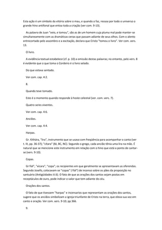 Esta ação é um símbolo da vitória sobre o mau, e quando o faz, ressoa por todo o universo o
grande hino antifonal que entoa toda a criação (ver com. 9-13).

  As palavra de Juan "veio, e tomou", são as de um homem cuja pluma mal pode manter-se
simultaneamente com as dramáticas cenas que passam adiante de seus olhos. Com o alento
entrecortado pelo assombro e a excitação, declara que Cristo "tomou o livro". Ver com. vers.
13.

  O livro.

  A evidência textual estabelece (cf. p. 10) a omissão destas palavras; no entanto, pelo vers. 8
é evidente que o que toma o Cordeiro é o livro selado.

  Do que estava sentado.

  Ver com. cap. 4:2.

  8.

  Quando teve tomado.

  Este é o momento quando responde à hoste celestial (ver. com. vers. 7).

  Quatro seres viventes.

  Ver com. cap. 4:6.

  Anciões.

  Ver com. cap. 4:4.

  Harpas.

   Gr. Kithára, "lira", instrumento que se usava com freqüência para acompanhar o canto (ver
t. III, pp. 36-37); "cítara" (BJ, BC, NC). Segundo o grego, cada ancião tênia uma lira na mão. É
natural que se mencione este instrumento em relação com o hino que está a ponto de cantar-
se (vers. 9-10).

  Copas.

  Gr fiál", "xícara", "copa"; os recipientes em que geralmente se apresentavam as oferendas.
Segundo Josefo, colocavam-se "copas" ( fiál") de incenso sobre os pães da proposição no
santuário (Antigüidades iii.6). O fato de que as orações dos santos sejam postas em
receptáculos de ouro, pode indicar o valor que tem adiante do céu.

  Orações dos santos.

  O fato de que tivessem "harpas" e incensarios que representam as orações dos santos,
sugere que os anciãos simbolizam a igreja triunfante de Cristo na terra, que eleva sua voz em
canto e oração. Ver com. vers. 9-10; pp 366.

  9.
 