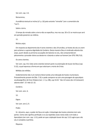 Ver com. cap. 1:6.

  Reinaremos.

  A evidência textual se inclina (cf. p. 10) pela variante "reinarão" (ver o comentário de
"nos").

  Sobre a terra.

  O tempo do reinado sobre a terra não se especifica, mas nos cap. 20 e 21 se mostra que será
em período posterior ao milênio.

  11.

  Muitos anjos.

  Em resposta ao depoimento dos 4 seres viventes e dos 24 anciãos, as hostes do céu se unem
para aclamar a suprema dignidade do Cordeiro. Desta maneira Deus é vindicado adiante dos
anjos, quem desde as primeiras acusações de Satanás no céu, não compreenderam
plenamente o proceder divino ao desterrar a Satanás e salvar ao homem (ver DTG 709,713).

  Os seres viventes.

  Ver com. cap. 4:6. Estes seres viventes tomam parte na aclamação de louvor de Deus (cap
5:12), a qual expressa a forma em que valorizam a morte de Cristo.

  Milhões de milhões.

  Evidentemente não é um número literal senão uma indicação de hostes inumeráveis.
Provavelmente provem de Dão. 7:10, e pode comparar-se com uma passagem do apocalipsis
seudoepigráfico de Enoc Etiópico (ver. t. V, p. 88), cap 14:22. "dez mil vezes dez mil (estavam)
adiante dele". Cf. Heb 12: 22.

  Cordeiro.

  Ver com. vers. 6.

  12.

  Digno.

  Ver com. vers 2, 9.

  Poder.

  Gr. dúnamis, aqui, o poder de Deus em ação. A doxología das hostes celestiais tem sete
partes. Como sete significa perfeição e se usa repetidas vezes nesta visão e em todo o
Apocalipsis (ver com. cap. 1:11), pode ser que a séptuple louvor de cap. 5:12 sugira que a do
céu é completa e perfeita.

  Riquezas.
 