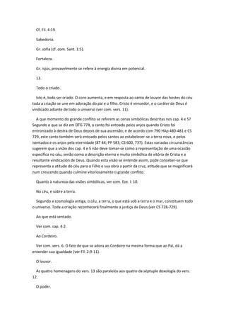 Cf. Fil. 4:19.

  Sabedoria.

  Gr. sofia (cf. com. Sant. 1:5).

  Fortaleza.

  Gr. isjús, provavelmente se refere à energia divina em potencial.

  13.

  Todo o criado.

  Isto é, todo ser criado. O coro aumenta, e em resposta ao canto de louvor das hostes do céu
toda a criação se une em adoração do pai e o filho. Cristo é vencedor, e o caráter de Deus é
vindicado adiante de todo o universo (ver com. vers. 11).

   A que momento do grande conflito se referem as cenas simbólicas descritas nos cap. 4 e 5?
Segundo o que se diz em DTG 774, o canto foi entoado pelos anjos quando Cristo foi
entronizado à destra de Deus depois de sua ascensão; e de acordo com 790 HAp 480-481 e CS
729, este canto também será entoado pelos santos ao estabelecer-se a terra nova, e pelos
isentados e os anjos pela eternidade (8T 44; PP 583; CS 600, 737). Estas variadas circunstâncias
sugerem que a visão dos cap. 4 e 5 não deve tomar-se como a representação de uma ocasião
específica no céu, senão como a descrição eterna e muito simbólica da vitória de Cristo e a
resultante vindicación de Deus. Quando esta visão se entende assim, pode conceber-se que
representa a atitude do céu para o Filho e sua obra a partir da cruz, atitude que se magnificará
num crescendo quando culmine vitoriosamente o grande conflito.

  Quanto à natureza das visões simbólicas, ver com. Eze. l: 10.

  No céu, e sobre a terra.

  Segundo a cosmología antiga, o céu, a terra, o que está sob a terra e o mar, constituem todo
o universo. Toda a criação reconhecerá finalmente a justiça de Deus (ver CS 728-729).

  Ao que está sentado.

  Ver com. cap. 4:2.

  Ao Cordeiro.

  Ver com. vers. 6. O fato de que se adora ao Cordeiro na mesma forma que ao Pai, dá a
entender sua igualdade (ver Fil. 2:9-11).

  O louvor.

  As quatro homenagens do vers. 13 são paralelos aos quatro da séptuple doxología do vers.
12.

  O poder.
 