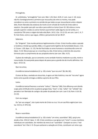 Primogênito.

  Gr. prÇtótokos, "primogênito" (ver com. Mat. 1:25; Rom. 8:29; cf. com. Juan 1: 14). Jesús
não foi cronologicamente o primeiro que ressuscitou de entre os mortos, mas pode
considerar-se como o primeiro no sentido de que todos os que ressuscitaram antes e depois
dele, foram liberados das ataduras da morte só em virtude do triunfo de Cristo sobre o
sepulcro. Seu poder para pôr sua vida e para voltá-la a tomar (Juan 10: 18) coloca-o numa
posição superior a todos os outros homens que tenham saído alguma vez da tumba, e o
caracteriza 750 como a origem de toda vida (Rom. 14:9; 1 Cor. 15:12-23; ver com. Juan 1: 4, 7-
9). Este título, como o que segue, reflete o pensamento de Sal. 89:27.

  Soberano.

   Ou "dirigente". Este mundo pertence legitimamente a Cristo. Cristo triunfou sobre o pecado
e recobrou a herdai que perdeu Adão, e é o governante legítimo da humanidade (Couve. 2:15;
cf. Couve. 1:20; Apoc. 11: 15). No dia final todos os seres humanos o reconhecerão como tal
(Apoc. 5:13). Mas já seja que se o reconheça ou não, Cristo tomou o domínio dos assuntos
terrenais para o cumprimento de seu propósito eterno (ver com. Dão. 4:17).

  O plano da redenção, que se converteu numa verdade histórica mediante sua vida, morte e
ressurreição, foi avançando passo depois de passo para o grande dia do triunfo definitivo. Ver
Apoc. 19:15-16.

  Que nos amou.

  A evidência textual estabelece (cf. p. 10) o texto "que nos ama" (BJ, BA, BC).

  O amor de Deus, revelado em Jesucristo, é agora um fato histórico; mas ele "nos ama" agora
tanto como quando entregou a dádiva suprema de seu Filho.

  Lavou.

  A evidência textual favorece a variante "soltou"; "libertou" (BA). Esta diferença sem dúvida
surgiu pela similitude entre as palavras gregas lóuÇ, "lavar", e lúÇ, "soltar". Ser "soltado" dos
pecados é ser libertado do castigo e do poder do pecado (ver com. Juan 3:16; Rom. 6:16-18,
21-22).

  Com seu sangue.

   Ou "por seu sangue", isto é pela morte de Cristo na cruz. Foi um sacrifício vigário (ver com.
Isa. 53:4-6; cf. DTG 16).

  6.

  Reyes e sacerdotes.

  A evidência textual estabelece (cf. p. 10) o texto "um reino, sacerdotes" (BC), quiçá uma
alusão a Exo. 19:6 (cf. Apoc. 5: 10). Cristo constituiu a sua igreja num "reino" e a seus membros
individuais em sacerdotes. Ser membro do reino é ser "sacerdote". Compare-se com o "real
sacerdocio" de 1 Ped. 2: 9. Os que aceitaram a salvação em Cristo, constituem um reino cujo
 