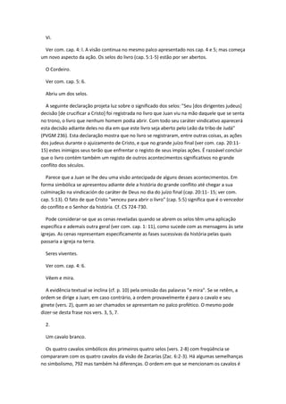 Vi.

 Ver com. cap. 4: l. A visão continua no mesmo palco apresentado nos cap. 4 e 5; mas começa
um novo aspecto da ação. Os selos do livro (cap. 5:1-5) estão por ser abertos.

  O Cordeiro.

  Ver com. cap. 5: 6.

  Abriu um dos selos.

  A seguinte declaração projeta luz sobre o significado dos selos: "Seu [dos dirigentes judeus]
decisão [de crucificar a Cristo] foi registrada no livro que Juan viu na mão daquele que se senta
no trono, o livro que nenhum homem podia abrir. Com todo seu caráter vindicativo aparecerá
esta decisão adiante deles no dia em que este livro seja aberto pelo Leão da tribo de Judá"
(PVGM 236). Esta declaração mostra que no livro se registraram, entre outras coisas, as ações
dos judeus durante o ajuizamento de Cristo, e que no grande juízo final (ver com. cap. 20:11-
15) estes inimigos seus terão que enfrentar o registo de seus impías ações. É razoável concluir
que o livro contém também um registo de outros acontecimentos significativos no grande
conflito dos séculos.

  Parece que a Juan se lhe deu uma visão antecipada de alguns desses acontecimentos. Em
forma simbólica se apresentou adiante dele a história do grande conflito até chegar a sua
culminação na vindicación do caráter de Deus no dia do juízo final (cap. 20:11- 15; ver com.
cap. 5:13). O fato de que Cristo "venceu para abrir o livro" (cap. 5:5) significa que é o vencedor
do conflito e o Senhor da história. Cf. CS 724-730.

   Pode considerar-se que as cenas reveladas quando se abrem os selos têm uma aplicação
específica e ademais outra geral (ver com. cap. 1: 11), como sucede com as mensagens às sete
igrejas. As cenas representam especificamente as fases sucessivas da história pelas quais
passaria a igreja na terra.

  Seres viventes.

  Ver com. cap. 4: 6.

  Vêem e mira.

  A evidência textual se inclina (cf. p. 10) pela omissão das palavras "e mira". Se se retêm, a
ordem se dirige a Juan; em caso contrário, a ordem provavelmente é para o cavalo e seu
ginete (vers. 2), quem ao ser chamados se apresentam no palco profético. O mesmo pode
dizer-se desta frase nos vers. 3, 5, 7.

  2.

  Um cavalo branco.

  Os quatro cavalos simbólicos dos primeiros quatro selos (vers. 2-8) com freqüência se
compararam com os quatro cavalos da visão de Zacarías (Zac. 6:2-3). Há algumas semelhanças
no simbolismo, 792 mas também há diferenças. O ordem em que se mencionam os cavalos é
 