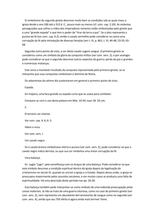 O simbolismo do segundo ginete descreve muito bem as condições sob as quais viveu a
igreja desde o ano 100 até o 313 d. C., pouco mais ou menos (cf. com. cap. 2:10). As violentas
perseguições que sofreu a mãos dos imperadores romanos estão simbolizadas pelo ginete que
a uma "grande espada" e que tem o poder de "tirar da terra a paz". Se o alvo representa a
pureza da fé (ver com. cap. 6:2), então o cavalo vermelho pode considerar-se como uma
corrupção da fé pela introdução de diversas herejías (ver t. IV, p. 861; t. VI, 44-48, 53-59, 65-
68.

  Segundo outro ponto de vista, a cor deste cavalo sugere sangue. O primeiro ginete se
considerou como um símbolo da glória da conquista militar (ver com. vers. 2), e por analogia
pode considerar-se que o segundo descreve outros aspectos da guerra: perda da paz e grandes
e numerosas matanças.

  Este seria o inevitável resultado da conquista representada pelo primeiro ginete, se se
interpreta que suas conquistas simbolizam o domínio de Roma.

  Os adventistas do sétimo dia sustentaram em general o primeiro ponto de vista.

  Espada.

  Gn májaira, uma faca grande ou espada curta que se usava para combater.

  Compare-se com o uso desta palavra em Mat. 10:34; Juan 18: 10; etc.

  5.

  O terceiro ser vivente.

  Ver com. cap. 4: 6; 6: 3.

  Vêem e mira.

  Ver com. vers. l.

  Um cavalo negro.

  Se o cavalo branco simbolizava vitória e pureza (ver com. vers. 2), pode considerar-se que o
cavalo negro indica derrota, ou que sua cor simboliza uma maior corrupção da fé.

  Uma balança.

   Gr. zugós "jugo", pela semelhança com os braços de uma balança. Pode considerar-se que
este símbolo descreve a condição espiritual dentro da igreja depois da legalização do
cristianismo no século IV, quando se uniram a igreja e o Estado. Depois dessa união, a igreja se
preocupou mayormente pelos assuntos seculares, e em muitos casos se produziu uma falta de
espiritualidade. Há uma descrição deste período nas pp. 20-28.

  Esta balança também pode interpretar-se como símbolo de uma indevida preocupação pelas
coisas materiais. Já não se trata de uma guerra vitoriosa, como no caso do primeiro ginete (ver
com. vers. 2), nem representa um abundante derramamento de sangue como no segundo (ver
com. vers. 4), senão que seu 793 efeito é agora ainda mais terrível: fome.
 
