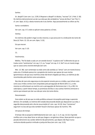 Senhor.

   Gr. despót"s (ver com. Luc. 2:29). O #oponer a despót"s é dóulos, "escravo" (cf. 1 Ped. 2: 18).
Os mártires demonstraram ao dar sua vida que são verdadeiros "servos de Deus" (ver Tito l: l;
cf. com. Apoc. 6:11), e desta maneira ele é seu Senhor. Aqui provavelmente se refere ao Pai.

  Santo e verdadeiro.

  Ver com. cap. 3:7, onde se aplicam estas palavras a Cristo.

  Venhas.

  Os mártires não pedem vingar-se eles mesmos; o que procuram é a vindicación do nome de
Deus (cf. Rom. 12: 19; ver com. Apoc. 5:13).

  Os que moram.

  Ver com. cap. 3: 10.

  11.

  Vestimentas.

  Melhor, "lhe foi dado a cada um um vestido branco". A palavra stol" é diferente da que se
traduz como "vestimentas" em cap. 3: 5, ou "roupa" em cap. 4: 4. Stol" era um manto longo
que se usava como sinal de distinção (ver com.

  Mar. 12: 38). Juan contempla na visão como são vestidas as "almas" com um manto branco
cada uma. O símbolo parece ter o propósito de mostrar que apesar de suas mortes
ignominiosas e de que seus martírios ainda não foram vingados por Deus, os mártires já são
reconhecidos pelo Senhor como vencedores.

  Nos dias de Juan esta segurança era de especial consolo para os cristãos, que tinham visto
como seus irmãos crentes eram aniquilados pela perseguição de Nerón (64 d. C.), e eles
mesmos se enfrentavam ao martírio com a perseguição de Domiciano (ver t. VI, p. 89). Em
cada época, a partir desse tempo, as promessas de Deus a seus santos mártires animaram a
outros que estavam por dar sua vida por amor do nome divino.

  Descansassem.

  Esta ordem se dá aos que na visão profética estavam intranqüilos pela longa e aparente
demora. Em verdade, os mártires têm estado descansando desde que depuseram sua vida, e
seguirão descansando até o dia da ressurreição (cf. com. cap. 14:13). Seus "consiervos"
seguiriam na luta até que eles também fossem vitoriosos apesar do martírio. 795.

  Um pouco de tempo.

  O tempo não se posporia indefinidamente (ver com. cap. 1: 1; cf. cap. 12:12). O grande
conflito com o mau deve livrar-se até que chegue a um glorioso clímax. Deve permitir-se que o
pecado demonstre seu caráter deforme tão plenamente, que depois não fique nunca
nenhuma dúvida quanto à retitude e justiça de Deus (ver com. cap. 5:13).
 