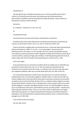 Completasse-se.

  Isto não significa que a Providência decretou que um número específico deve sofrer o
martírio. Era necessário que decorresse certo tempo para que ficasse plenamente
demonstrada a verdadeira natureza do programa de ação de Satanás, e dessa maneira se
destacassem a justiça e nobreza de Deus.

  Consiervos.

  Gr. sundóulos, "coesclavo" (cf. com. vers. 10).

  12.

  Um grande terremoto.

  Os acontecimentos do sexto selo revelam a destruição do mundo físico.

  O profeta Joel já tinha usado a figura de um terremoto para descrever os cataclismos da
natureza no dia do Senhor (Joel 2: 10; cf. Isa. 13:9-11; Amós 8:9; CS 349- 351).

   Já que o terremoto é seguido pelo oscurecimiento do sol, e como este último acontecimento
pode ser localizado em 1780 d. C. (cf. com. "o sol se pôs negro"), este terremoto foi
identificado como o de Lisboa, o 1.º de novembro de 1755, uma das chacoalhadas sísmicas
mais extensas e severas que jamais se tenha registrado. O efeito do terremoto se sentiu não só
no norte do África, senão que chegou até as Antilhas. A identificação do grande terremoto de
Lisboa, sugere que 1755 é uma data inicial apropriada para o sexto selo (cf. p. 770).

  O sol se pôs negro.

  O oscurecimiento do sol se menciona na profecia do AT em relação com as catástrofes que
precedem ao dia do Senhor (ver com. Isa. 13: 10). Jesús destacou especialmente este
fenômeno em sua profecia do fim do mundo, e o assinalou como uma dos sinais pelas quais
seus seguidores poderiam saber que sua vinda estava perto (ver com. Mat. 24:29, 33).

  Um cumprimento espetacular e literal da cena aqui descrita se viu na parte oriental do
Estado de Nova York e no sul de Nova Inglaterra, Estados Unidos, o 19 de maio de 1780. Um
estudo cuidadoso das crônicas dos diários dessa época revela que se produziu uma escuridão
inusitada na parte oriental do Estado de Nova York e ao sudoeste de Nova Inglaterra ao redor
das dez dessa manhã, e durante o dia se transladou para o este cruzando a parte sul e central
da Nova Inglaterra, e penetrou até alguma distância no mar. Em cada localidade se informou
que a escuridão durou várias horas. Este fenômeno ocorreu no tempo predito: "naqueles dias,
depois daquela tribulación" (Mar. 13:24; ver com. Mat. 24:29). Foi observado numa região
onde estava por aparecer um notável reavivamiento do interesse nas profecias de Daniel e
Apocalipsis, e foi reconhecido pelos estudantes dessas profecias como o cumprimento desta
passagem (ver CS 351-354).

  A lua se voltou toda como sangue.

  Ver com. Mat. 24:29.
 