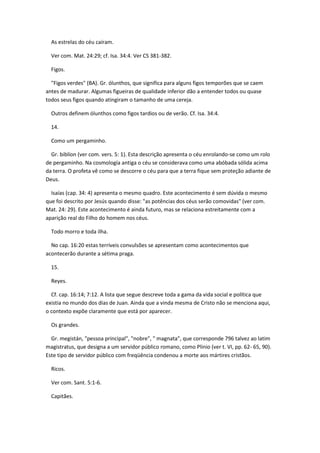 As estrelas do céu caíram.

  Ver com. Mat. 24:29; cf. Isa. 34:4. Ver CS 381-382.

  Figos.

  "Figos verdes" (BA). Gr. ólunthos, que significa para alguns figos temporões que se caem
antes de madurar. Algumas figueiras de qualidade inferior dão a entender todos ou quase
todos seus figos quando atingiram o tamanho de uma cereja.

  Outros definem ólunthos como figos tardios ou de verão. Cf. Isa. 34:4.

  14.

  Como um pergaminho.

  Gr. biblíon (ver com. vers. 5: 1). Esta descrição apresenta o céu enrolando-se como um rolo
de pergaminho. Na cosmología antiga o céu se considerava como uma abóbada sólida acima
da terra. O profeta vê como se descorre o céu para que a terra fique sem proteção adiante de
Deus.

  Isaías (cap. 34: 4) apresenta o mesmo quadro. Este acontecimento é sem dúvida o mesmo
que foi descrito por Jesús quando disse: "as potências dos céus serão comovidas" (ver com.
Mat. 24: 29). Este acontecimento é ainda futuro, mas se relaciona estreitamente com a
aparição real do Filho do homem nos céus.

  Todo morro e toda ilha.

  No cap. 16:20 estas terríveis convulsões se apresentam como acontecimentos que
acontecerão durante a sétima praga.

  15.

  Reyes.

  Cf. cap. 16:14; 7:12. A lista que segue descreve toda a gama da vida social e política que
existia no mundo dos dias de Juan. Ainda que a vinda mesma de Cristo não se menciona aqui,
o contexto expõe claramente que está por aparecer.

  Os grandes.

  Gr. megistán, "pessoa principal", "nobre", " magnata", que corresponde 796 talvez ao latim
magistratus, que designa a um servidor público romano, como Plinio (ver t. VI, pp. 62- 65, 90).
Este tipo de servidor público com freqüência condenou a morte aos mártires cristãos.

  Ricos.

  Ver com. Sant. 5:1-6.

  Capitães.
 