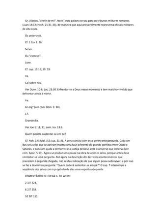 Gr. jilíarjos, "chefe de mil". No NT esta palavra se usa para os tribunos militares romanos
(Juan 18:12; Hech. 21:31-33), de maneira que aqui provavelmente representa oficiais militares
de alta casta.

  Os poderosos.

  Cf. 1 Cor 1: 26.

  Servo.

  Ou "escravo".

  Livre.

  Cf. cap. 13:16; 19: 18.

  16.

  Caí sobre nós.

  Ver Ouse. 10:8; Luc. 23:30. Enfrentar-se a Deus nesse momento e tem mais horrível do que
defrontar ainda à morte.

  Ira.

  Gr org" (ver com. Rom. 1: 18).

  17.

  Grande dia.

  Ver Joel 2:11, 31; com. Isa. 13:6.

  Quem poderá sustentar-se em pé?

  Cf. Nah. 1:6; Mal. 3:2; Luc. 21:36. A cena conclui com esta penetrante pergunta. Cada um
dos seis selos que se abriram mostra uma fase diferente do grande conflito entre Cristo e
Satanás, e cada um ajuda a demonstrar a justiça de Deus ante o universo que observa (ver
com. Apoc. 5:13). Agora se produz uma pausa na obra de abrir os selos, porque antes deve
contestar-se uma pergunta. Até agora na descrição dos terríveis acontecimentos que
precedem à segunda chegada, não se deu indicação de que algum possa sobreviver, e por isso
se faz a dramática pergunta: "Quem poderá sustentar-se em pé?" O cap. 7 interrompe a
seqüência dos selos com o propósito de dar uma resposta adequada.

  COMENTÁRIOS DE ELENA G. DE WHITE

  2 3JT 224.

  6 2JT 258.

  10 2JT 151.
 