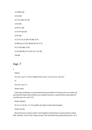 11 PVGM 143.

     12 CS 349.

     12-17 CS 382; 3JT 415.

     13 CS 381.

     14 PE 41, 290.

     14-17 PP 353-354.

     15 PE 292.

     15-17 CC 16; CS 700; PE 286; 2T 41.

     16 DMJ 26; 2JT 272; NB 99; PE 76; 1T 74.

     16-17 DTG 689; 2T 42.

     17 CS 699-700; 3JT 12; PE 16; 1T 15, 60;

     TM 444.




Cap. 7
1.

     Depois.

     Ver com. cap. 4: 1. Para a relação entre os cap. 7 e 6, ver com. cap. 6:17.

     Vi.

     Ver com. cap. 4: 1.

     Quatro anjos.

  Estes anjos simbolizam a instrumentos divinos que detêm as forças do mau no mundo, até
que seja terminada a obra de Deus nos corações humanos e o povo de Deus seja selado em
sua testa (ver com. cap. 6:17).

     Quatro ângulos.

     Cf. Isa. 11: 12; Eze. 7:2. Isto significa que todo mundo está ameaçado.

     Quatro ventos.

  Nas Escrituras os "quatro ventos" com freqüência representam os quatro pontos cardiais
(Dão. 8:8; Mar. 13:27). Estes "quatro ventos" são claramente forças destruidoras (vers. 3). O
 