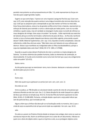 paralelo mais próximo se acha provavelmente em Dão. 7:2, onde representam às forças em
luta das quais surgem grandes nações.

  Sugeriu-se que como Apoc. 7 parece ser uma resposta à pergunta final do cap. 6 (ver com.
cap. 6:17), esta retenção dos quatro ventos é uma trégua transitória dos terrores descritos no
cap. 6 até que se preparem para a tempestade os que vão manter-se firmes no meio dela.
Estas forças destruidoras, vistas à luz do grande conflito entre Cristo e Satanás, representam os
esforços de Satanás para estender a ruína e a destruição por todas partes. Juan viu na visão
simbólica a quatro anjos, mas em verdade se empregam muitos anjos na tarefa de refrenar os
maus desígnios do inimigo. Estes anjos circundam "ao mundo... Estão reprimindo aos exércitos
de Satanás até que se tenha terminado o sellamiento do povo de Deus... Se lhes dá a tarefa de
manter a risca o furioso poder daquele que desceu como leão rugiente, procurando a quem
devore" (EGW, Material Suplementar, com. cap. 5:11). Quando se tenha completado a obra do
sellamiento, então Deus dirá aos anjos: "Não lideis mais com Satanás em seus esforços por
destruir. Deixai-o que manifeste seu malignidad sobre os filhos da desobediência, porque a
copa da iniqüidade deles está cheia" (EGW, RH 17-9- 1901; cf. 6T408).

  Quando os quatro anjos deixem finalmente de reter e controlar os impíos desígnios de
Satanás, "os ventos violentos das paixões humanas, todos os elementos de contenção, se
desencadearão. O mundo será envolvido numa ruína mais horrível que a que caiu antigamente
sobre Jerusalém" (CS 672).

  Sobre a terra.

  As três partes que aqui se mencionam -terra, mar e árvores- destacam a natureza universal
da destruição que já se cierne.

  2.

  Outro anjo.

  Além dos quatro que sujeitavam os ventos (ver com. vers. com. vers. 1)

  De onde sai o sol.

  Entre os judeus, as 798 direções se calculavam desde o ponto de vista de uma pessoa que
estivesse olhando ao este (ver com. Exo. 3: 1). Desta direção foi de onde Ezequiel viu a glória
de Deus que entrava no templo (cap. 43:2-5). O sinal do Filho do homem aparecerá no este
(Mat. 24:30; cf. CS 698-699). Portanto, a direção desde a qual vem o anjo pode indicar que
vem de parte de Deus, que é enviado por ele.

  Alguns crêem que a ênfase não deve pôr-se na localização senão na maneira, isto é, que a
vinda do anjo se assemelha à do sol que sai em todo seu esplendor. Ver com. cap. 16:12.

  selo.

  Os selos se usaram no Próximo Oriente desde os tempos mais antigos, bem como se usam as
assinaturas hoje em dia. Assim se certificava quem era o autor de um documento, indicava-se
quem era o dono do objeto sobre o qual se imprimia o selo, ou se protegiam objetos como
 