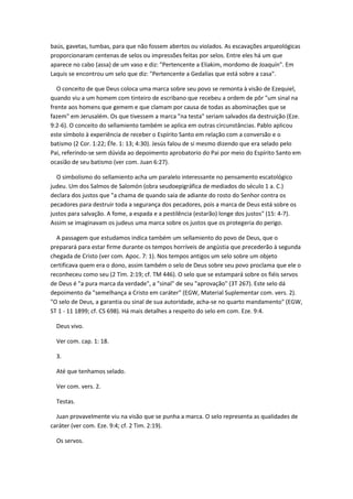 baús, gavetas, tumbas, para que não fossem abertos ou violados. As escavações arqueológicas
proporcionaram centenas de selos ou impressões feitas por selos. Entre eles há um que
aparece no cabo (assa) de um vaso e diz: "Pertencente a Eliakim, mordomo de Joaquín". Em
Laquis se encontrou um selo que diz: "Pertencente a Gedalías que está sobre a casa".

   O conceito de que Deus coloca uma marca sobre seu povo se remonta à visão de Ezequiel,
quando viu a um homem com tinteiro de escribano que recebeu a ordem de pôr "um sinal na
frente aos homens que gemem e que clamam por causa de todas as abominações que se
fazem" em Jerusalém. Os que tivessem a marca "na testa" seriam salvados da destruição (Eze.
9:2-6). O conceito do sellamiento também se aplica em outras circunstâncias. Pablo aplicou
este símbolo à experiência de receber o Espírito Santo em relação com a conversão e o
batismo (2 Cor. 1:22; Éfe. 1: 13; 4:30). Jesús falou de si mesmo dizendo que era selado pelo
Pai, referindo-se sem dúvida ao depoimento aprobatorio do Pai por meio do Espírito Santo em
ocasião de seu batismo (ver com. Juan 6:27).

  O simbolismo do sellamiento acha um paralelo interessante no pensamento escatológico
judeu. Um dos Salmos de Salomón (obra seudoepigráfica de mediados do século 1 a. C.)
declara dos justos que "a chama de quando saia de adiante do rosto do Senhor contra os
pecadores para destruir toda a segurança dos pecadores, pois a marca de Deus está sobre os
justos para salvação. A fome, a espada e a pestilência (estarão) longe dos justos" (15: 4-7).
Assim se imaginavam os judeus uma marca sobre os justos que os protegeria do perigo.

  A passagem que estudamos indica também um sellamiento do povo de Deus, que o
preparará para estar firme durante os tempos horríveis de angústia que precederão à segunda
chegada de Cristo (ver com. Apoc. 7: 1). Nos tempos antigos um selo sobre um objeto
certificava quem era o dono, assim também o selo de Deus sobre seu povo proclama que ele o
reconheceu como seu (2 Tim. 2:19; cf. TM 446). O selo que se estampará sobre os fiéis servos
de Deus é "a pura marca da verdade", a "sinal" de seu "aprovação" (3T 267). Este selo dá
depoimento da "semelhança a Cristo em caráter" (EGW, Material Suplementar com. vers. 2).
"O selo de Deus, a garantia ou sinal de sua autoridade, acha-se no quarto mandamento" (EGW,
ST 1 - 11 1899; cf. CS 698). Há mais detalhes a respeito do selo em com. Eze. 9:4.

  Deus vivo.

  Ver com. cap. 1: 18.

  3.

  Até que tenhamos selado.

  Ver com. vers. 2.

  Testas.

  Juan provavelmente viu na visão que se punha a marca. O selo representa as qualidades de
caráter (ver com. Eze. 9:4; cf. 2 Tim. 2:19).

  Os servos.
 