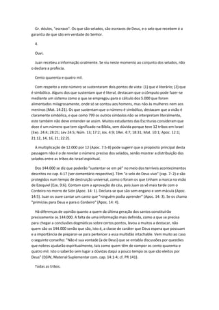 Gr. dóulos, "escravo". Os que são selados, são escravos de Deus, e o selo que recebem é a
garantia de que são em verdade do Senhor.

  4.

  Ouvi.

  Juan recebeu a informação oralmente. Se viu neste momento ao conjunto dos selados, não
o declara a profecia.

  Cento quarenta e quatro mil.

   Com respeito a este número se sustentaram dois pontos de vista: (1) que é literário; (2) que
é simbólico. Alguns dos que sustentam que é literal, destacam que o cômputo pode fazer-se
mediante um sistema como o que se empregou para o cálculo dos 5.000 que foram
alimentados milagrosamente, onde só se contou aos homens, mas não às mulheres nem aos
meninos (Mat. 14:21). Os que sustentam que o número é simbólico, destacam que a visão é
claramente simbólica, e que como 799 os outros símbolos não se interpretam literalmente,
este também não deve entender-se assim. Muitos estudantes das Escrituras consideram que
doze é um número que tem significado na Bíblia, sem dúvida porque teve 12 tribos em Israel
(Exo. 24:4; 28:21; Lev 24:5; Núm. 13; 17:2; Jos. 4:9; 1Rei. 4:7; 18:31; Mat. 10:1; Apoc. 12:1;
21:12, 14, 16, 21; 22:2).

  A multiplicação de 12.000 por 12 (Apoc. 7:5-8) pode sugerir que o propósito principal desta
passagem não é o de revelar o número preciso dos selados, senão mostrar a distribuição dos
selados entre as tribos do Israel espiritual.

  Dos 144.000 se diz que poderão "sustentar-se em pé" no meio dos terríveis acontecimentos
descritos no cap. 6:17 (ver comentário respectivo). Têm "o selo do Deus vivo" (cap. 7: 2) e são
protegidos num tempo de destruição universal, como o foram os que tinham a marca na visão
de Ezequiel (Eze. 9:6). Contam com a aprovação do céu, pois Juan os vê mais tarde com o
Cordeiro no morro de Sión (Apoc. 14: 1). Declara-se que são sem engano e sem mácula (Apoc.
14:5). Juan os ouve cantar um canto que "ninguém podia aprender" (Apoc. 14: 3). Se os chama
"primícias para Deus e para o Cordeiro" (Apoc. 14: 4).

  Há diferenças de opinião quanto a quem da última geração dos santos constituirão
precisamente os 144.000. A falta de uma informação mais definida, como a que se precisa
para chegar a conclusões dogmáticas sobre certos pontos, levou a muitos a destacar, não
quem são os 144.000 senão que são, isto é, a classe de caráter que Deus espera que possuam
e a importância de preparar-se para pertencer a essa multidão intachable. Vem muito ao caso
o seguinte conselho: "Não é sua vontade [a de Deus] que se entabla discussões por questões
que nobres ajudarão espiritualmente, tais como quem têm de compor os cento quarenta e
quatro mil. Isto o saberão sem lugar a dúvidas daqui a pouco tempo os que são eleitos por
Deus" (EGW, Material Suplementar com. cap. 14:1-4; cf. PR 141).

  Todas as tribos.
 