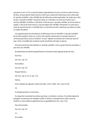 enquanto os vers. 9-17 os mostram depois regocijándose em paz e triunfo ao redor do trono
de Deus. Os que opinam desta maneira crêem que as aparentes diferenças entre a descrição
da "grande multidão" e dos 144.000 não são diferenças senão explicações. De modo que o fato
de que a "grande multidão" não possa contar-se, entendem-no como que implica que o
número 144.000 é simbólico e não literal. O fato de que a "grande multidão" prova de todas as
nações, e não só de Israel como é o caso da origem dos 144.000, interpretam-no como que o
Israel ao qual pertencem os 144.000 não é o Israel literal senão o espiritual, que abarca a todas
as nações dos gentis.

  Um segundo ponto de vista destaca as diferenças entre os 144.000 e a "grande multidão".
Os primeiros podem contar-se; a outra, não. Aqueles representam um grupo especial, as
"primícias para Deus e para o Cordeiro", os que "seguem ao Cordeiro por onde quer que vai"
(cap. 14:4); a multidão são os demais santos triunfantes de todas as épocas.

  O terceiro ponto de vista identifica à, "grande multidão" como o grupo total dos isentados, o
que inclui aos 144.000.

  Os adventistas do sétimo dia geralmente se inclinaram pelo segundo ponto de vista.

  Do trono.

  Ver com. cap. 4:2.

  Do Cordeiro.

  Ver com. cap. 5:6.

  Roupas brancas.

  Ver com. cap. 6: 11; cf. cap. 7:13.

  Palmas.

  Eram símbolos de regozijo e vitória (ver Mar. 13;51; 2 Mac. 10:7; Juan 12:13).

  10.

  A salvação pertence a nosso Deus.

  A companhia inumerável reconhece que Deus e o Cordeiro a isentou. O sentido original da
passagem se expressa com exatidão na RVR. O atribuir a salvação tanto a Deus como ao
Cordeiro, é uma evidência significativa de sua igualdade (ver com. cap. 5:13).

  Que está sentado.

  Ver com. cap. 4:2.

  11.

  Os anciãos.
 