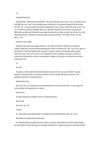 14.

  Grande tribulación.

  Literalmente "a 801 grande tribulación". Os que sustentam que os vers. 13-17 se aplicam aos
144.000 (ver com. vers. 13) entendem que a tribulación é o tempo de angústia mencionado
em Dão. 12: 1, que precederá à segunda chegada de Cristo. Os que sustentam que os vers. 13-
17 se referem à grande multidão, aplicam a "grande tribulación" em forma mais geral aos
diferentes períodos de tribulación que experimentaram os santos através dos séculos ou, mais
especificamente, à tribulación descrita pelos símbolos de Apoc. 6 (cf. Mat. 24:21). Cf com.
Apoc. 3: 10.

  Lavaram suas roupas.

  Explica-se por que suas roupas são puras. Os santos triunfaram não por seus próprios
médios, senão por causa da vitória ganhada por Cristo no Calvário (cf. com. cap. 6:11). Aqui se
demonstra a estreita relação entre a justiça e a vitória, ambas simbolizadas pelas roupas
brancas (cf com. cap. 3:4; cf cap. 1:5). A batalha é contra o pecado; Injustiça é a vitória; a
justiça de Cristo ganhou a vitória; os pecadores chegam a ser justos e vitoriosos ao aceitar a
justiça de Cristo.

  15.

  Por isto.

  A justiça e a vitória destes bienaventurados faz possível que os que compõem o grupo
estejam continuamente na presença de Deus. Se suas roupas não fossem brancas, não
poderiam suportar a presença divina.

  Adiante do trono.

  Ver com. cap. 4:2. Este grupo está constantemente na presença de Deus. É seu o gozo de
estar sempre com Aquele que os salvou.

  Servem-lhe.

  O maior prazer dos salvados é fazer a vontade de Deus.

  Dia e noite.

  Ver com. cap. 4:8.

  Templo.

  Gr. naós, palavra que põe ênfase no templo como morada de Deus (ver cap. 3:12).

  Estenderá seu tabernáculo sobre eles.

  O ancião projeta suas palavras para o futuro, mira por antecipado os séculos intermináveis
da eternidade, através dos quais os salvados poderão ter a segurança de que certamente Deus
 