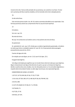 morará entre eles. Nunca serão privados de sua presença, seu sustento e seu favor. O estar
sem a presença de Deus é perda completa; o tê-lo morando entre nós é salvação perene.

  16.

  Já não terão fome.

  Este versículo parece aludir a Isa. 49: 10, onde se prometia abundância aos repatriados. Esta
formosa promessa achará seu cumprimento final no caso do Israel espiritual.

  17.

  O Cordeiro.

  Ver com. cap. 5:6.

  No meio do trono.

  No cap. 5:6 se descreve ao Cordeiro como o mais próximo do trono de Deus.

  Os pastoreará.

  Gr. poimáinÇ (cf. com. cap. 2:27). Ainda que o cordeiro é geralmente pastoreado, o Cordeiro
se revela aqui como o verdadeiro pastor (cf. Juan 10: 11). O pensamento desta passagem
provavelmente prove de Isa. 40:11.

  Fuentes de águas de vida.

  Em relação com esta figura, ver Jer. 2:13; Juan 4:14; Apoc. 22:1.

  Enjugará toda lágrima.

  Uma figura de dicção para significar que no mundo futuro não terá nada que cause lágrimas.
Alguns interpretaram esta figura literalmente em parte: que por um tempo terá lágrimas
devido à ausência dos seres amados; mas isto não pode provar-se. As conclusões dogmáticas a
respeito deste tema devem fundar-se sobre algo mais do que uma expressão figurada.

  COMENTÁRIOS DE ELENA G. DE WHITE

  1 2JT 217; 3JT 59; NB 128; PE 36; 5T 152; 7T 220.

  1-3 Ev 510; 2JT 324, 369; 3JT 15; NB 130; PE 38, 58; TM 444, 510.

  2 CS 671, 698.

  2-3 2JT 179; MeM 317; PE 48, 67, 7 1; PR 434.

  3 2JT 68-69, 71.

  4 1JT 335; 1T 59.

  9 HR 441; 2JT 374.
 