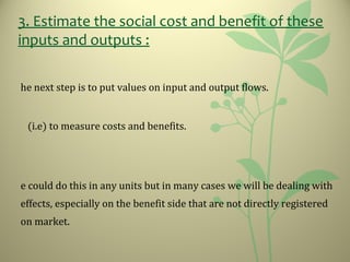 3. Estimate the social cost and benefit of these
inputs and outputs :
he next step is to put values on input and output flows.
(i.e) to measure costs and benefits.
e could do this in any units but in many cases we will be dealing with
effects, especially on the benefit side that are not directly registered
on market.
 