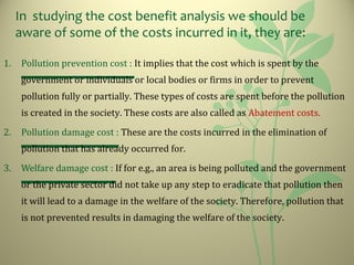 In studying the cost benefit analysis we should be
aware of some of the costs incurred in it, they are:
1. Pollution prevention cost : It implies that the cost which is spent by the
government or individuals or local bodies or firms in order to prevent
pollution fully or partially. These types of costs are spent before the pollution
is created in the society. These costs are also called as Abatement costs.
2. Pollution damage cost : These are the costs incurred in the elimination of
pollution that has already occurred for.
3. Welfare damage cost : If for e.g., an area is being polluted and the government
or the private sector did not take up any step to eradicate that pollution then
it will lead to a damage in the welfare of the society. Therefore, pollution that
is not prevented results in damaging the welfare of the society.
 