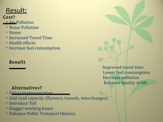 Result:
Cost?
• Air Pollution
• Noise Pollution
• Stress
• Increased Travel Time
• Health effects
• Increase fuel consumption
Benefit
Improved travel time
Lower fuel consumption
Decrease pollution
Enhance Quality of life
Alternatives?
• Policy implementation
• Add road capacity (flyovers, tunnels, interchanges)
• Introduce Toll
• Stagger working hours
• Enhance Public Transport Options
 