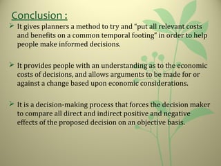 Conclusion :
 It gives planners a method to try and “put all relevant costs
and benefits on a common temporal footing” in order to help
people make informed decisions.
 It provides people with an understanding as to the economic
costs of decisions, and allows arguments to be made for or
against a change based upon economic considerations.
 It is a decision-making process that forces the decision maker
to compare all direct and indirect positive and negative
effects of the proposed decision on an objective basis.
 