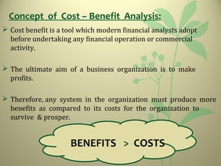 Concept of Cost – Benefit Analysis:
 Cost benefit is a tool which modern financial analysts adopt
before undertaking any financial operation or commercial
activity.
 The ultimate aim of a business organization is to make
profits.
 Therefore, any system in the organization must produce more
benefits as compared to its costs for the organization to
survive & prosper.
BENEFITS > COSTS
 