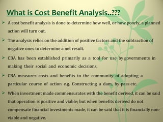 What is Cost Benefit Analysis..???
 A cost benefit analysis is done to determine how well, or how poorly, a planned
action will turn out.
 The analysis relies on the addition of positive factors and the subtraction of
negative ones to determine a net result.
 CBA has been established primarily as a tool for use by governments in
making their social and economic decisions.
 CBA measures costs and benefits to the community of adopting a
particular course of action e.g. Constructing a dam, by-pass etc.
 When investment made commensurates with the benefit derived, it can be said
that operation is positive and viable; but when benefits derived do not
compensate financial investments made, it can be said that it is financially non-
viable and negative.
 