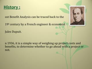 ost Benefit Analysis can be traced back to the
19th
century by a French engineer & economist
Jules Dupuit.
n 1936, it is a simple way of weighing up project costs and
benefits, to determine whether to go ahead with a project or
not.
History :
 