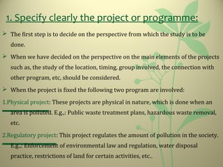 1. Specify clearly the project or programme:
 The first step is to decide on the perspective from which the study is to be
done.
 When we have decided on the perspective on the main elements of the projects
such as, the study of the location, timing, group involved, the connection with
other program, etc, should be considered.
 When the project is fixed the following two program are involved:
1.Physical project: These projects are physical in nature, which is done when an
area is polluted. E.g.,: Public waste treatment plans, hazardous waste removal,
etc.
2.Regulatory project: This project regulates the amount of pollution in the society.
E.g.,: Enforcement of environmental law and regulation, water disposal
practice, restrictions of land for certain activities, etc.,
 