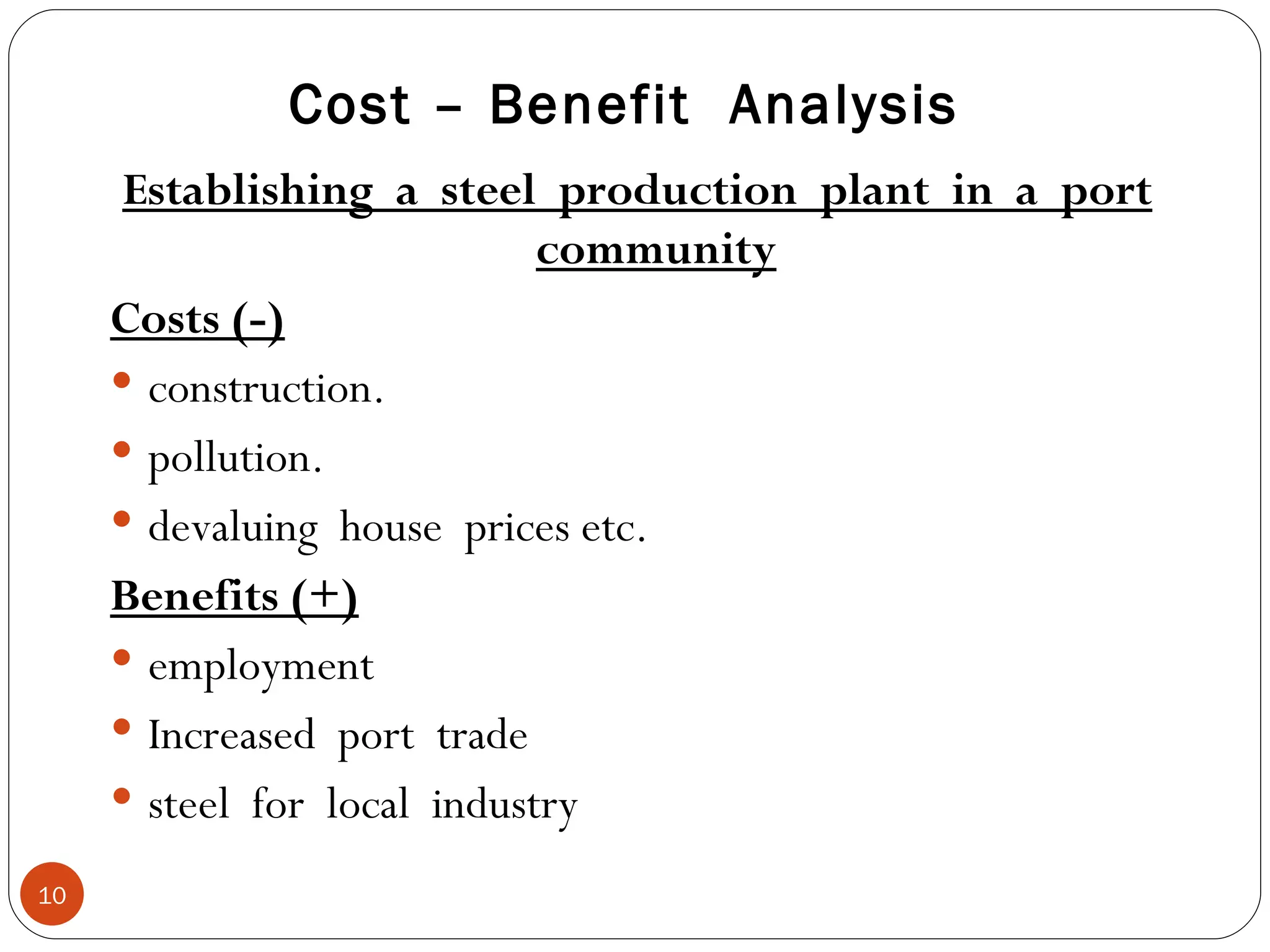 Establishing  a  steel  production  plant  in  a  port community Costs (-) construction. pollution. devaluing  house  prices etc. Benefits (+) employment Increased  port  trade steel  for  local  industry Cost – Benefit  Analysis 