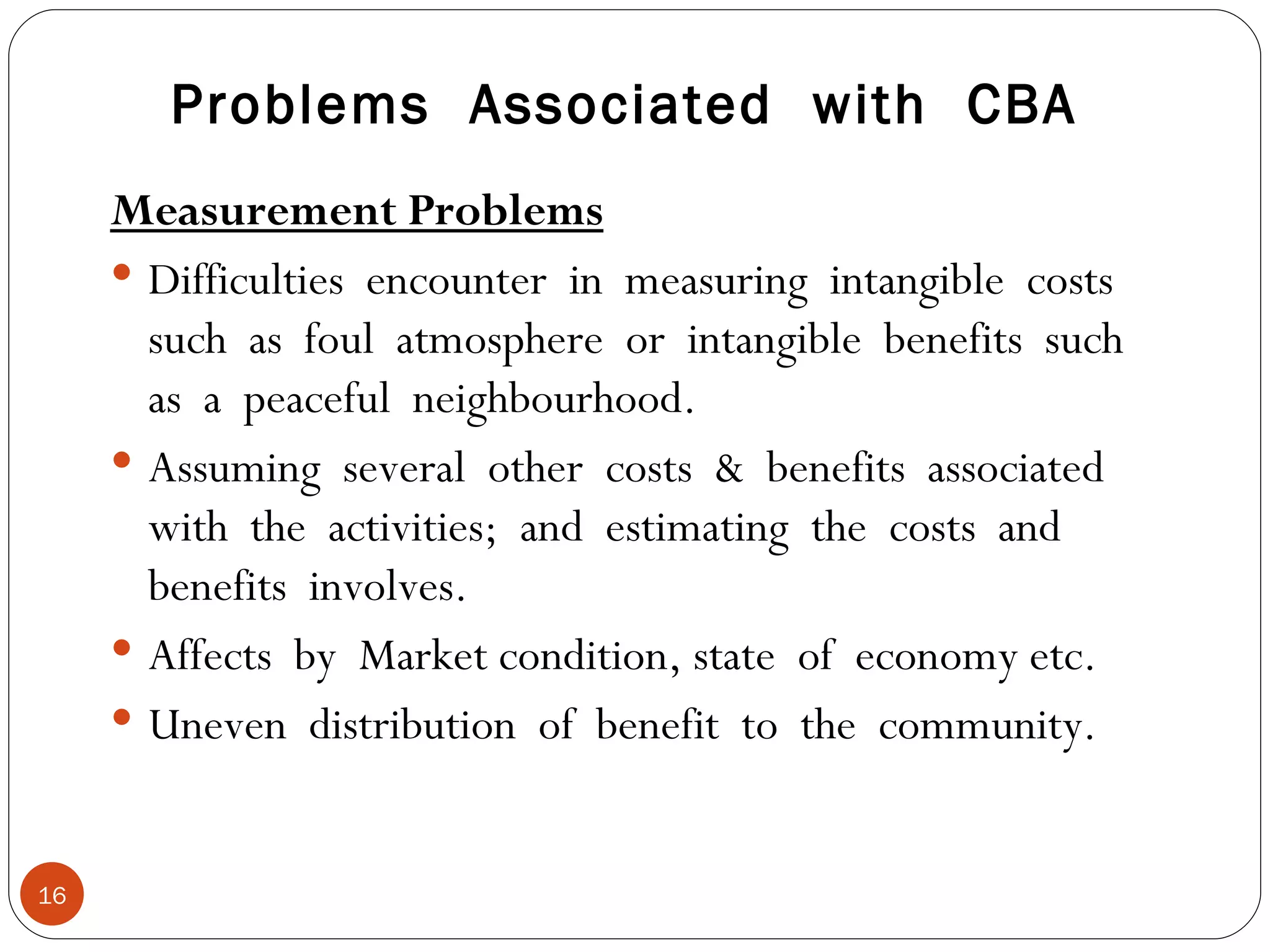 Problems  Associated  with  CBA Measurement Problems Difficulties  encounter  in  measuring  intangible  costs such  as  foul  atmosphere  or  intangible  benefits  such as  a  peaceful  neighbourhood. Assuming  several  other  costs  &  benefits  associated with  the  activities;  and  estimating  the  costs  and benefits  involves. Affects  by  Market condition, state  of  economy etc. Uneven  distribution  of  benefit  to  the  community. 