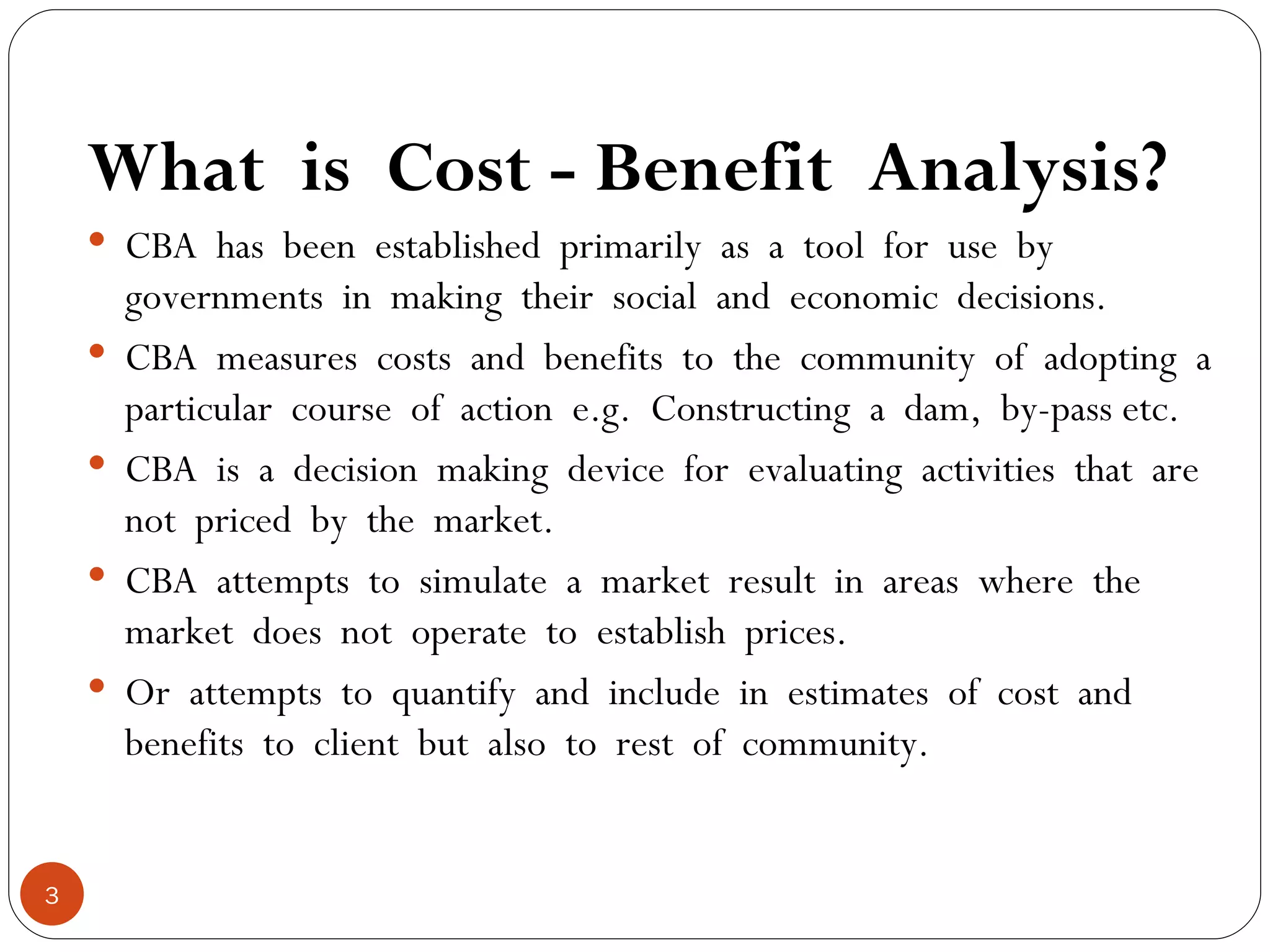 What  is  Cost - Benefit  Analysis? CBA  has  been  established  primarily  as  a  tool  for  use  by governments  in  making  their  social  and  economic  decisions. CBA  measures  costs  and  benefits  to  the  community  of  adopting  a particular  course  of  action  e.g.  Constructing  a  dam,  by-pass etc. CBA  is  a  decision  making  device  for  evaluating  activities  that  are not  priced  by  the  market. CBA  attempts  to  simulate  a  market  result  in  areas  where  the market  does  not  operate  to  establish  prices. Or  attempts  to  quantify  and  include  in  estimates  of  cost  and benefits  to  client  but  also  to  rest  of  community. 